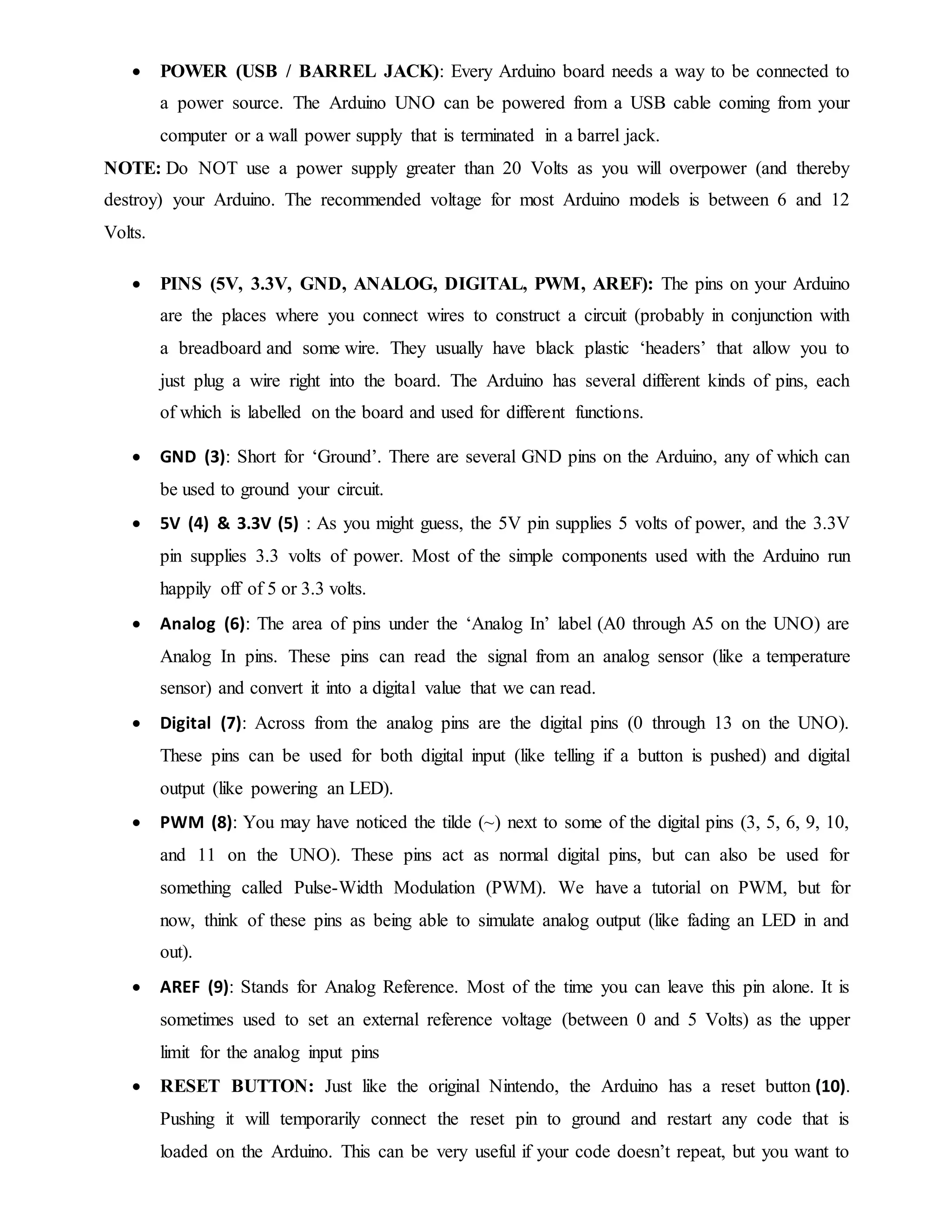  POWER (USB / BARREL JACK): Every Arduino board needs a way to be connected to
a power source. The Arduino UNO can be powered from a USB cable coming from your
computer or a wall power supply that is terminated in a barrel jack.
NOTE: Do NOT use a power supply greater than 20 Volts as you will overpower (and thereby
destroy) your Arduino. The recommended voltage for most Arduino models is between 6 and 12
Volts.
 PINS (5V, 3.3V, GND, ANALOG, DIGITAL, PWM, AREF): The pins on your Arduino
are the places where you connect wires to construct a circuit (probably in conjunction with
a breadboard and some wire. They usually have black plastic ‘headers’ that allow you to
just plug a wire right into the board. The Arduino has several different kinds of pins, each
of which is labelled on the board and used for different functions.
 GND (3): Short for ‘Ground’. There are several GND pins on the Arduino, any of which can
be used to ground your circuit.
 5V (4) & 3.3V (5) : As you might guess, the 5V pin supplies 5 volts of power, and the 3.3V
pin supplies 3.3 volts of power. Most of the simple components used with the Arduino run
happily off of 5 or 3.3 volts.
 Analog (6): The area of pins under the ‘Analog In’ label (A0 through A5 on the UNO) are
Analog In pins. These pins can read the signal from an analog sensor (like a temperature
sensor) and convert it into a digital value that we can read.
 Digital (7): Across from the analog pins are the digital pins (0 through 13 on the UNO).
These pins can be used for both digital input (like telling if a button is pushed) and digital
output (like powering an LED).
 PWM (8): You may have noticed the tilde (~) next to some of the digital pins (3, 5, 6, 9, 10,
and 11 on the UNO). These pins act as normal digital pins, but can also be used for
something called Pulse-Width Modulation (PWM). We have a tutorial on PWM, but for
now, think of these pins as being able to simulate analog output (like fading an LED in and
out).
 AREF (9): Stands for Analog Reference. Most of the time you can leave this pin alone. It is
sometimes used to set an external reference voltage (between 0 and 5 Volts) as the upper
limit for the analog input pins
 RESET BUTTON: Just like the original Nintendo, the Arduino has a reset button (10).
Pushing it will temporarily connect the reset pin to ground and restart any code that is
loaded on the Arduino. This can be very useful if your code doesn’t repeat, but you want to
 