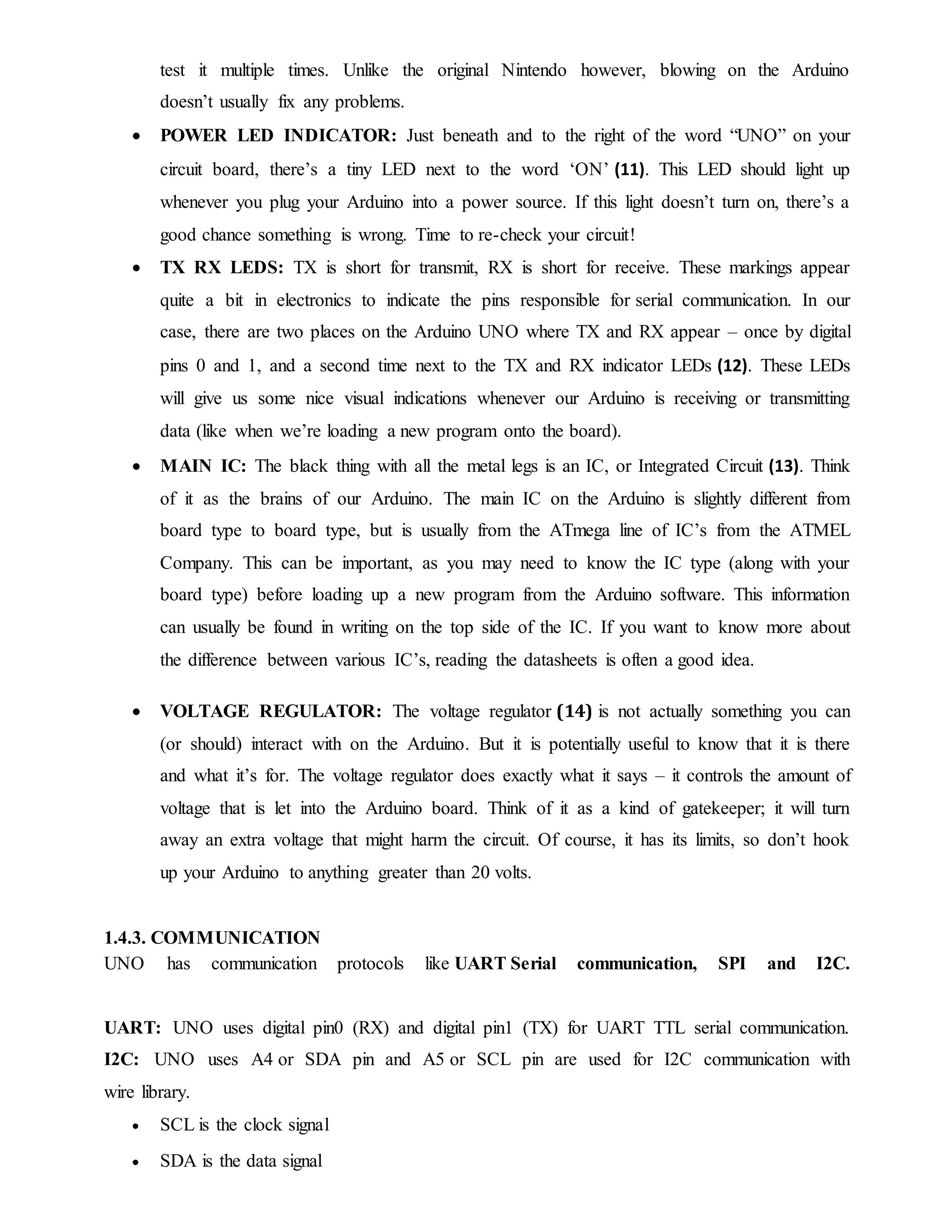 test it multiple times. Unlike the original Nintendo however, blowing on the Arduino
doesn’t usually fix any problems.
 POWER LED INDICATOR: Just beneath and to the right of the word “UNO” on your
circuit board, there’s a tiny LED next to the word ‘ON’ (11). This LED should light up
whenever you plug your Arduino into a power source. If this light doesn’t turn on, there’s a
good chance something is wrong. Time to re-check your circuit!
 TX RX LEDS: TX is short for transmit, RX is short for receive. These markings appear
quite a bit in electronics to indicate the pins responsible for serial communication. In our
case, there are two places on the Arduino UNO where TX and RX appear – once by digital
pins 0 and 1, and a second time next to the TX and RX indicator LEDs (12). These LEDs
will give us some nice visual indications whenever our Arduino is receiving or transmitting
data (like when we’re loading a new program onto the board).
 MAIN IC: The black thing with all the metal legs is an IC, or Integrated Circuit (13). Think
of it as the brains of our Arduino. The main IC on the Arduino is slightly different from
board type to board type, but is usually from the ATmega line of IC’s from the ATMEL
Company. This can be important, as you may need to know the IC type (along with your
board type) before loading up a new program from the Arduino software. This information
can usually be found in writing on the top side of the IC. If you want to know more about
the difference between various IC’s, reading the datasheets is often a good idea.
 VOLTAGE REGULATOR: The voltage regulator (14) is not actually something you can
(or should) interact with on the Arduino. But it is potentially useful to know that it is there
and what it’s for. The voltage regulator does exactly what it says – it controls the amount of
voltage that is let into the Arduino board. Think of it as a kind of gatekeeper; it will turn
away an extra voltage that might harm the circuit. Of course, it has its limits, so don’t hook
up your Arduino to anything greater than 20 volts.
1.4.3. COMMUNICATION
UNO has communication protocols like UART Serial communication, SPI and I2C.
UART: UNO uses digital pin0 (RX) and digital pin1 (TX) for UART TTL serial communication.
I2C: UNO uses A4 or SDA pin and A5 or SCL pin are used for I2C communication with
wire library.
 SCL is the clock signal
 SDA is the data signal
 