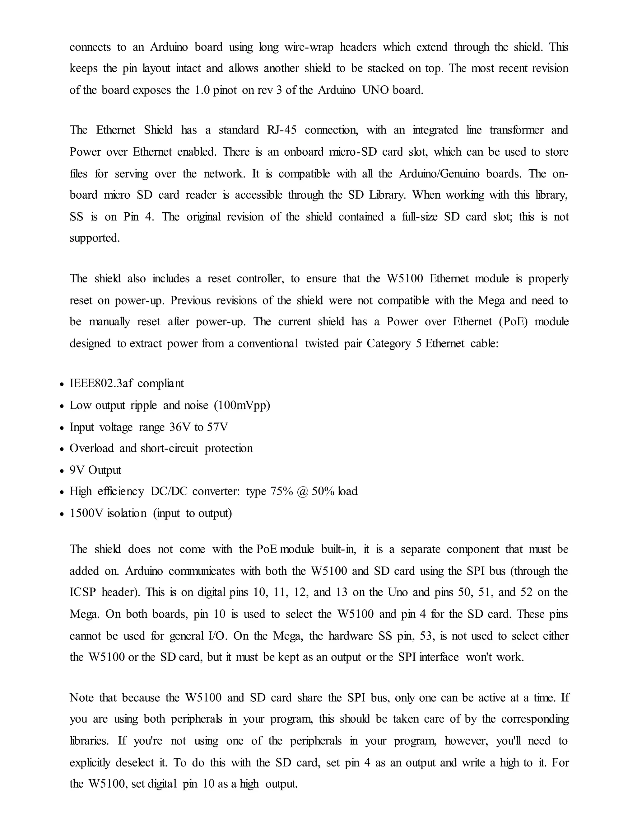 connects to an Arduino board using long wire-wrap headers which extend through the shield. This
keeps the pin layout intact and allows another shield to be stacked on top. The most recent revision
of the board exposes the 1.0 pinot on rev 3 of the Arduino UNO board.
The Ethernet Shield has a standard RJ-45 connection, with an integrated line transformer and
Power over Ethernet enabled. There is an onboard micro-SD card slot, which can be used to store
files for serving over the network. It is compatible with all the Arduino/Genuino boards. The on-
board micro SD card reader is accessible through the SD Library. When working with this library,
SS is on Pin 4. The original revision of the shield contained a full-size SD card slot; this is not
supported.
The shield also includes a reset controller, to ensure that the W5100 Ethernet module is properly
reset on power-up. Previous revisions of the shield were not compatible with the Mega and need to
be manually reset after power-up. The current shield has a Power over Ethernet (PoE) module
designed to extract power from a conventional twisted pair Category 5 Ethernet cable:
 IEEE802.3af compliant
 Low output ripple and noise (100mVpp)
 Input voltage range 36V to 57V
 Overload and short-circuit protection
 9V Output
 High efficiency DC/DC converter: type 75% @ 50% load
 1500V isolation (input to output)
The shield does not come with the PoE module built-in, it is a separate component that must be
added on. Arduino communicates with both the W5100 and SD card using the SPI bus (through the
ICSP header). This is on digital pins 10, 11, 12, and 13 on the Uno and pins 50, 51, and 52 on the
Mega. On both boards, pin 10 is used to select the W5100 and pin 4 for the SD card. These pins
cannot be used for general I/O. On the Mega, the hardware SS pin, 53, is not used to select either
the W5100 or the SD card, but it must be kept as an output or the SPI interface won't work.
Note that because the W5100 and SD card share the SPI bus, only one can be active at a time. If
you are using both peripherals in your program, this should be taken care of by the corresponding
libraries. If you're not using one of the peripherals in your program, however, you'll need to
explicitly deselect it. To do this with the SD card, set pin 4 as an output and write a high to it. For
the W5100, set digital pin 10 as a high output.
 
