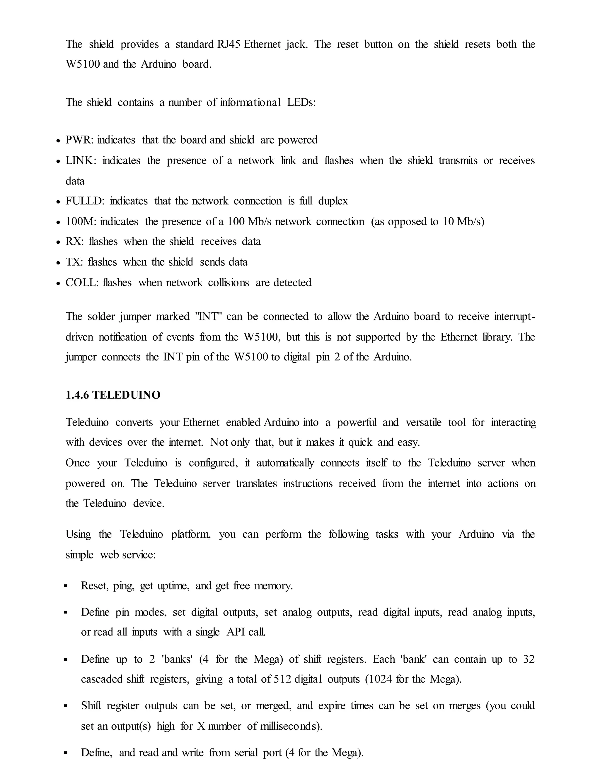 The shield provides a standard RJ45 Ethernet jack. The reset button on the shield resets both the
W5100 and the Arduino board.
The shield contains a number of informational LEDs:
 PWR: indicates that the board and shield are powered
 LINK: indicates the presence of a network link and flashes when the shield transmits or receives
data
 FULLD: indicates that the network connection is full duplex
 100M: indicates the presence of a 100 Mb/s network connection (as opposed to 10 Mb/s)
 RX: flashes when the shield receives data
 TX: flashes when the shield sends data
 COLL: flashes when network collisions are detected
The solder jumper marked "INT" can be connected to allow the Arduino board to receive interrupt-
driven notification of events from the W5100, but this is not supported by the Ethernet library. The
jumper connects the INT pin of the W5100 to digital pin 2 of the Arduino.
1.4.6 TELEDUINO
Teleduino converts your Ethernet enabled Arduino into a powerful and versatile tool for interacting
with devices over the internet. Not only that, but it makes it quick and easy.
Once your Teleduino is configured, it automatically connects itself to the Teleduino server when
powered on. The Teleduino server translates instructions received from the internet into actions on
the Teleduino device.
Using the Teleduino platform, you can perform the following tasks with your Arduino via the
simple web service:
 Reset, ping, get uptime, and get free memory.
 Define pin modes, set digital outputs, set analog outputs, read digital inputs, read analog inputs,
or read all inputs with a single API call.
 Define up to 2 'banks' (4 for the Mega) of shift registers. Each 'bank' can contain up to 32
cascaded shift registers, giving a total of 512 digital outputs (1024 for the Mega).
 Shift register outputs can be set, or merged, and expire times can be set on merges (you could
set an output(s) high for X number of milliseconds).
 Define, and read and write from serial port (4 for the Mega).
 