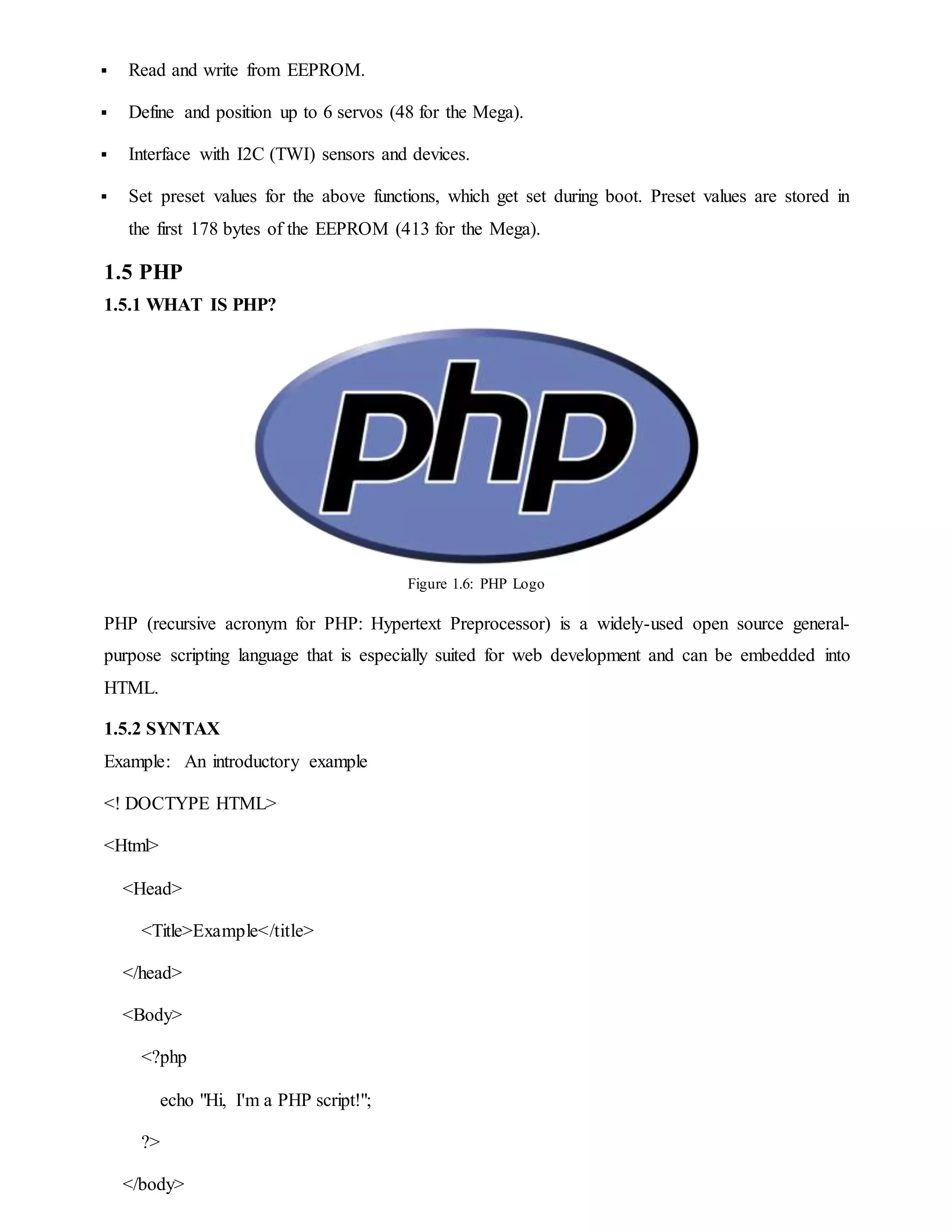  Read and write from EEPROM.
 Define and position up to 6 servos (48 for the Mega).
 Interface with I2C (TWI) sensors and devices.
 Set preset values for the above functions, which get set during boot. Preset values are stored in
the first 178 bytes of the EEPROM (413 for the Mega).
1.5 PHP
1.5.1 WHAT IS PHP?
Figure 1.6: PHP Logo
PHP (recursive acronym for PHP: Hypertext Preprocessor) is a widely-used open source general-
purpose scripting language that is especially suited for web development and can be embedded into
HTML.
1.5.2 SYNTAX
Example: An introductory example
<! DOCTYPE HTML>
<Html>
<Head>
<Title>Example</title>
</head>
<Body>
<?php
echo "Hi, I'm a PHP script!";
?>
</body>
 
