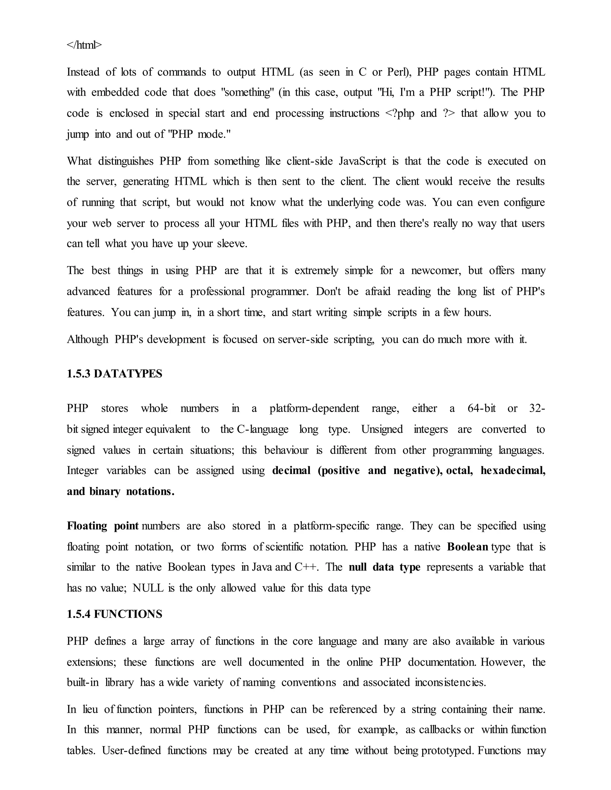 </html>
Instead of lots of commands to output HTML (as seen in C or Perl), PHP pages contain HTML
with embedded code that does "something" (in this case, output "Hi, I'm a PHP script!"). The PHP
code is enclosed in special start and end processing instructions <?php and ?> that allow you to
jump into and out of "PHP mode."
What distinguishes PHP from something like client-side JavaScript is that the code is executed on
the server, generating HTML which is then sent to the client. The client would receive the results
of running that script, but would not know what the underlying code was. You can even configure
your web server to process all your HTML files with PHP, and then there's really no way that users
can tell what you have up your sleeve.
The best things in using PHP are that it is extremely simple for a newcomer, but offers many
advanced features for a professional programmer. Don't be afraid reading the long list of PHP's
features. You can jump in, in a short time, and start writing simple scripts in a few hours.
Although PHP's development is focused on server-side scripting, you can do much more with it.
1.5.3 DATATYPES
PHP stores whole numbers in a platform-dependent range, either a 64-bit or 32-
bit signed integer equivalent to the C-language long type. Unsigned integers are converted to
signed values in certain situations; this behaviour is different from other programming languages.
Integer variables can be assigned using decimal (positive and negative), octal, hexadecimal,
and binary notations.
Floating point numbers are also stored in a platform-specific range. They can be specified using
floating point notation, or two forms of scientific notation. PHP has a native Boolean type that is
similar to the native Boolean types in Java and C++. The null data type represents a variable that
has no value; NULL is the only allowed value for this data type
1.5.4 FUNCTIONS
PHP defines a large array of functions in the core language and many are also available in various
extensions; these functions are well documented in the online PHP documentation. However, the
built-in library has a wide variety of naming conventions and associated inconsistencies.
In lieu of function pointers, functions in PHP can be referenced by a string containing their name.
In this manner, normal PHP functions can be used, for example, as callbacks or within function
tables. User-defined functions may be created at any time without being prototyped. Functions may
 