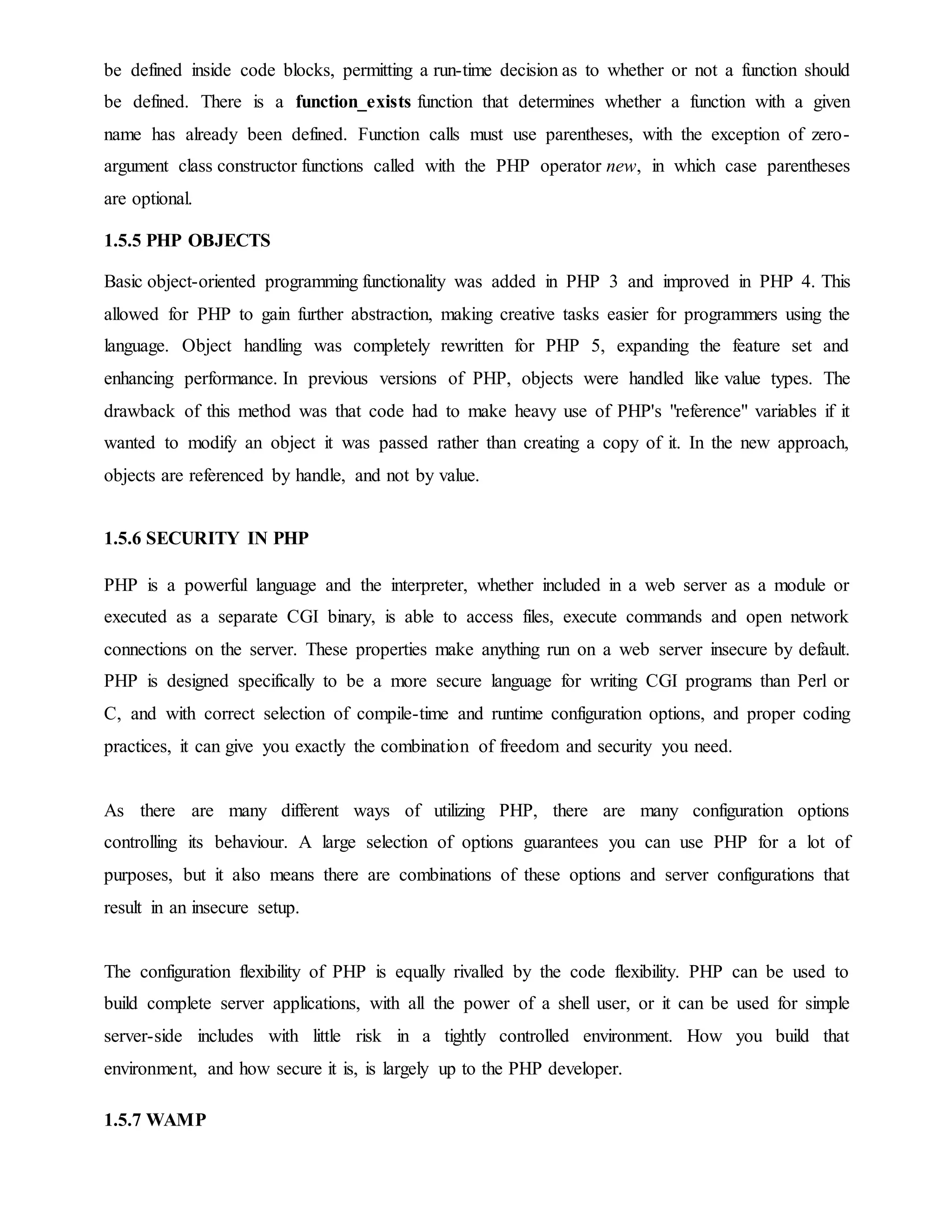 be defined inside code blocks, permitting a run-time decision as to whether or not a function should
be defined. There is a function_exists function that determines whether a function with a given
name has already been defined. Function calls must use parentheses, with the exception of zero-
argument class constructor functions called with the PHP operator new, in which case parentheses
are optional.
1.5.5 PHP OBJECTS
Basic object-oriented programming functionality was added in PHP 3 and improved in PHP 4. This
allowed for PHP to gain further abstraction, making creative tasks easier for programmers using the
language. Object handling was completely rewritten for PHP 5, expanding the feature set and
enhancing performance. In previous versions of PHP, objects were handled like value types. The
drawback of this method was that code had to make heavy use of PHP's "reference" variables if it
wanted to modify an object it was passed rather than creating a copy of it. In the new approach,
objects are referenced by handle, and not by value.
1.5.6 SECURITY IN PHP
PHP is a powerful language and the interpreter, whether included in a web server as a module or
executed as a separate CGI binary, is able to access files, execute commands and open network
connections on the server. These properties make anything run on a web server insecure by default.
PHP is designed specifically to be a more secure language for writing CGI programs than Perl or
C, and with correct selection of compile-time and runtime configuration options, and proper coding
practices, it can give you exactly the combination of freedom and security you need.
As there are many different ways of utilizing PHP, there are many configuration options
controlling its behaviour. A large selection of options guarantees you can use PHP for a lot of
purposes, but it also means there are combinations of these options and server configurations that
result in an insecure setup.
The configuration flexibility of PHP is equally rivalled by the code flexibility. PHP can be used to
build complete server applications, with all the power of a shell user, or it can be used for simple
server-side includes with little risk in a tightly controlled environment. How you build that
environment, and how secure it is, is largely up to the PHP developer.
1.5.7 WAMP
 