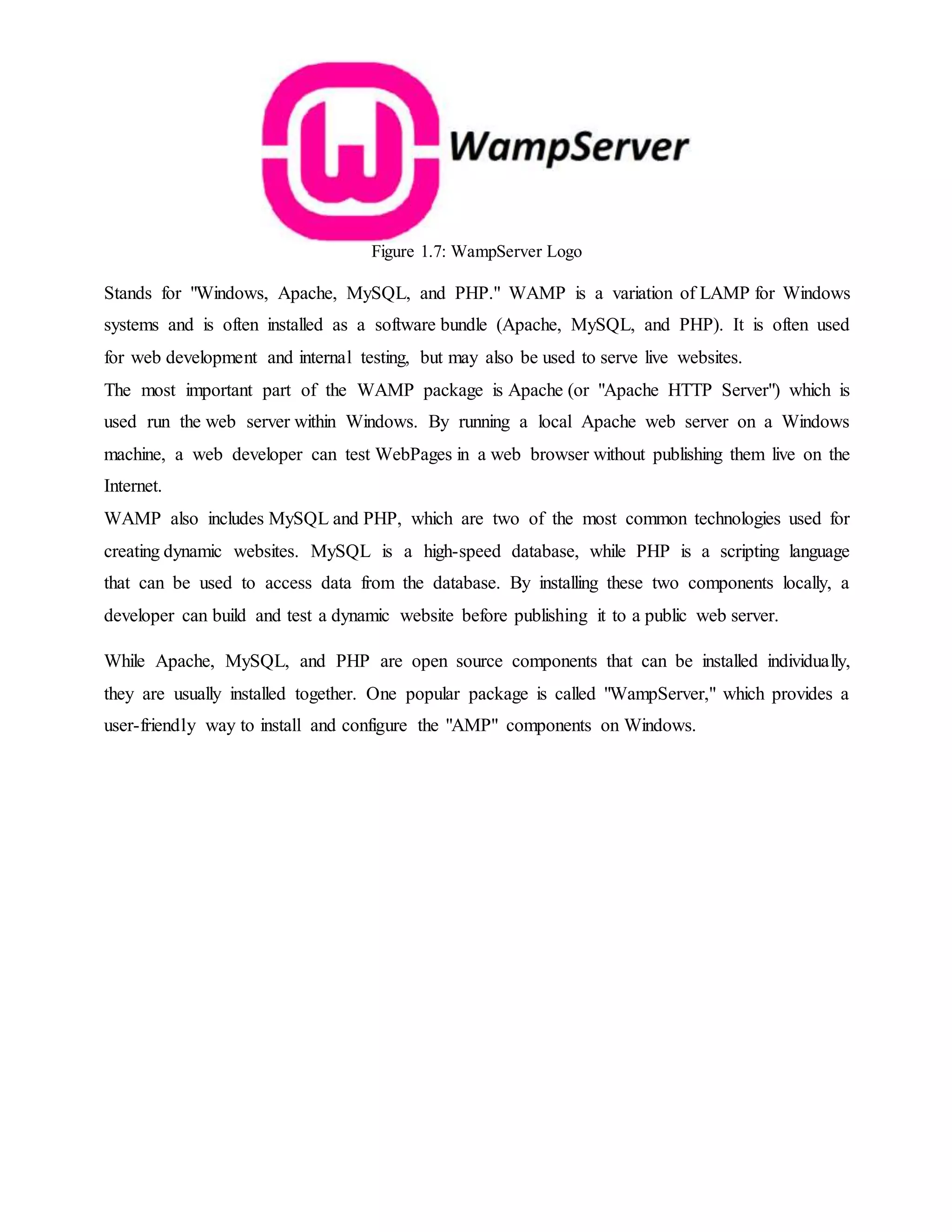 Figure 1.7: WampServer Logo
Stands for "Windows, Apache, MySQL, and PHP." WAMP is a variation of LAMP for Windows
systems and is often installed as a software bundle (Apache, MySQL, and PHP). It is often used
for web development and internal testing, but may also be used to serve live websites.
The most important part of the WAMP package is Apache (or "Apache HTTP Server") which is
used run the web server within Windows. By running a local Apache web server on a Windows
machine, a web developer can test WebPages in a web browser without publishing them live on the
Internet.
WAMP also includes MySQL and PHP, which are two of the most common technologies used for
creating dynamic websites. MySQL is a high-speed database, while PHP is a scripting language
that can be used to access data from the database. By installing these two components locally, a
developer can build and test a dynamic website before publishing it to a public web server.
While Apache, MySQL, and PHP are open source components that can be installed individually,
they are usually installed together. One popular package is called "WampServer," which provides a
user-friendly way to install and configure the "AMP" components on Windows.
 