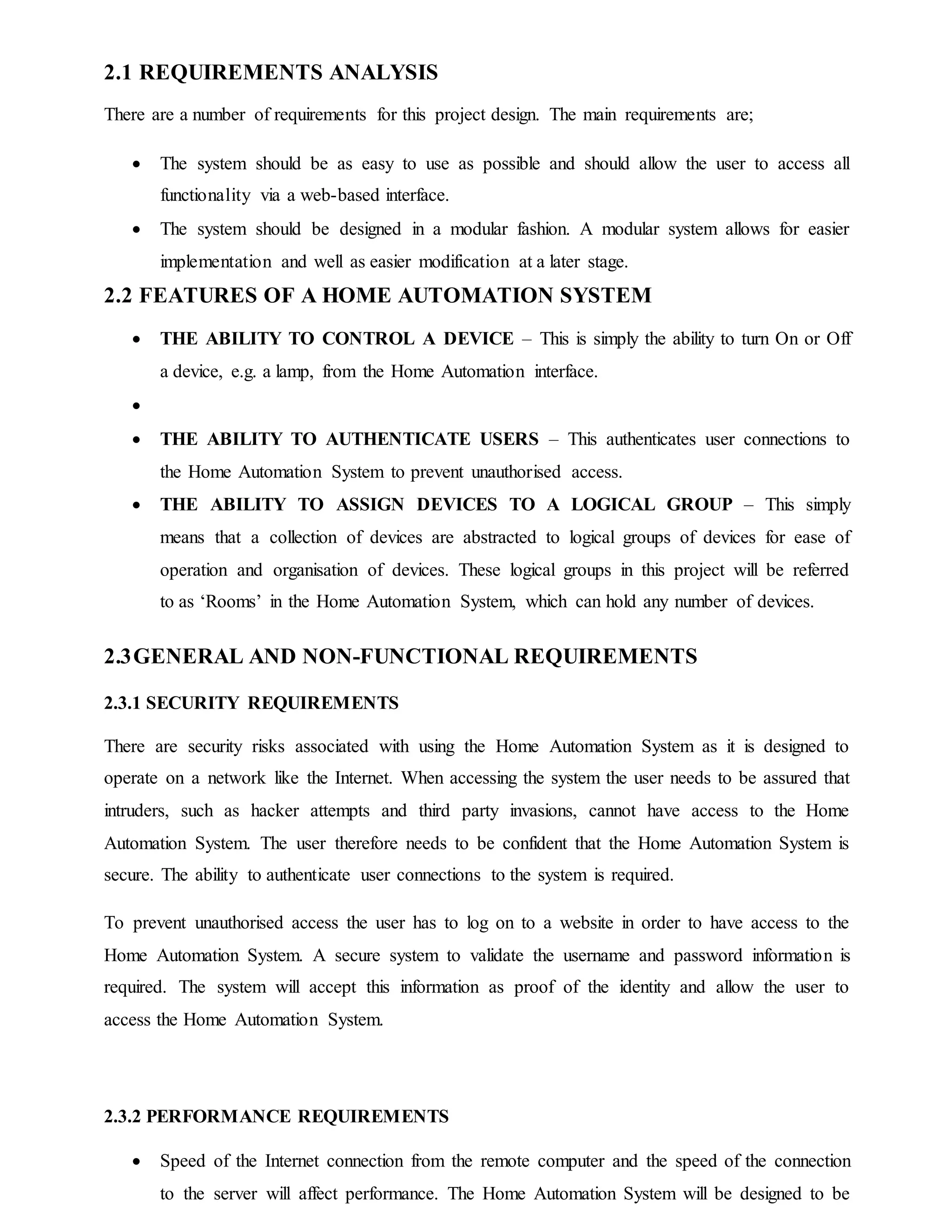 2.1 REQUIREMENTS ANALYSIS
There are a number of requirements for this project design. The main requirements are;
 The system should be as easy to use as possible and should allow the user to access all
functionality via a web-based interface.
 The system should be designed in a modular fashion. A modular system allows for easier
implementation and well as easier modification at a later stage.
2.2 FEATURES OF A HOME AUTOMATION SYSTEM
 THE ABILITY TO CONTROL A DEVICE – This is simply the ability to turn On or Off
a device, e.g. a lamp, from the Home Automation interface.

 THE ABILITY TO AUTHENTICATE USERS – This authenticates user connections to
the Home Automation System to prevent unauthorised access.
 THE ABILITY TO ASSIGN DEVICES TO A LOGICAL GROUP – This simply
means that a collection of devices are abstracted to logical groups of devices for ease of
operation and organisation of devices. These logical groups in this project will be referred
to as ‘Rooms’ in the Home Automation System, which can hold any number of devices.
2.3GENERAL AND NON-FUNCTIONAL REQUIREMENTS
2.3.1 SECURITY REQUIREMENTS
There are security risks associated with using the Home Automation System as it is designed to
operate on a network like the Internet. When accessing the system the user needs to be assured that
intruders, such as hacker attempts and third party invasions, cannot have access to the Home
Automation System. The user therefore needs to be confident that the Home Automation System is
secure. The ability to authenticate user connections to the system is required.
To prevent unauthorised access the user has to log on to a website in order to have access to the
Home Automation System. A secure system to validate the username and password information is
required. The system will accept this information as proof of the identity and allow the user to
access the Home Automation System.
2.3.2 PERFORMANCE REQUIREMENTS
 Speed of the Internet connection from the remote computer and the speed of the connection
to the server will affect performance. The Home Automation System will be designed to be
 