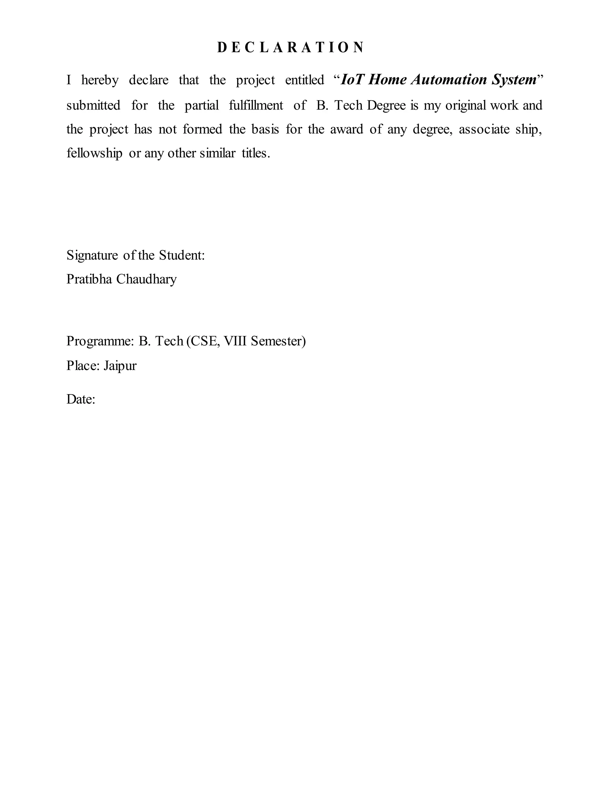 D E C L A R A T I O N
I hereby declare that the project entitled “IoT Home Automation System”
submitted for the partial fulfillment of B. Tech Degree is my original work and
the project has not formed the basis for the award of any degree, associate ship,
fellowship or any other similar titles.
Signature of the Student:
Pratibha Chaudhary
Programme: B. Tech (CSE, VIII Semester)
Place: Jaipur
Date:
 