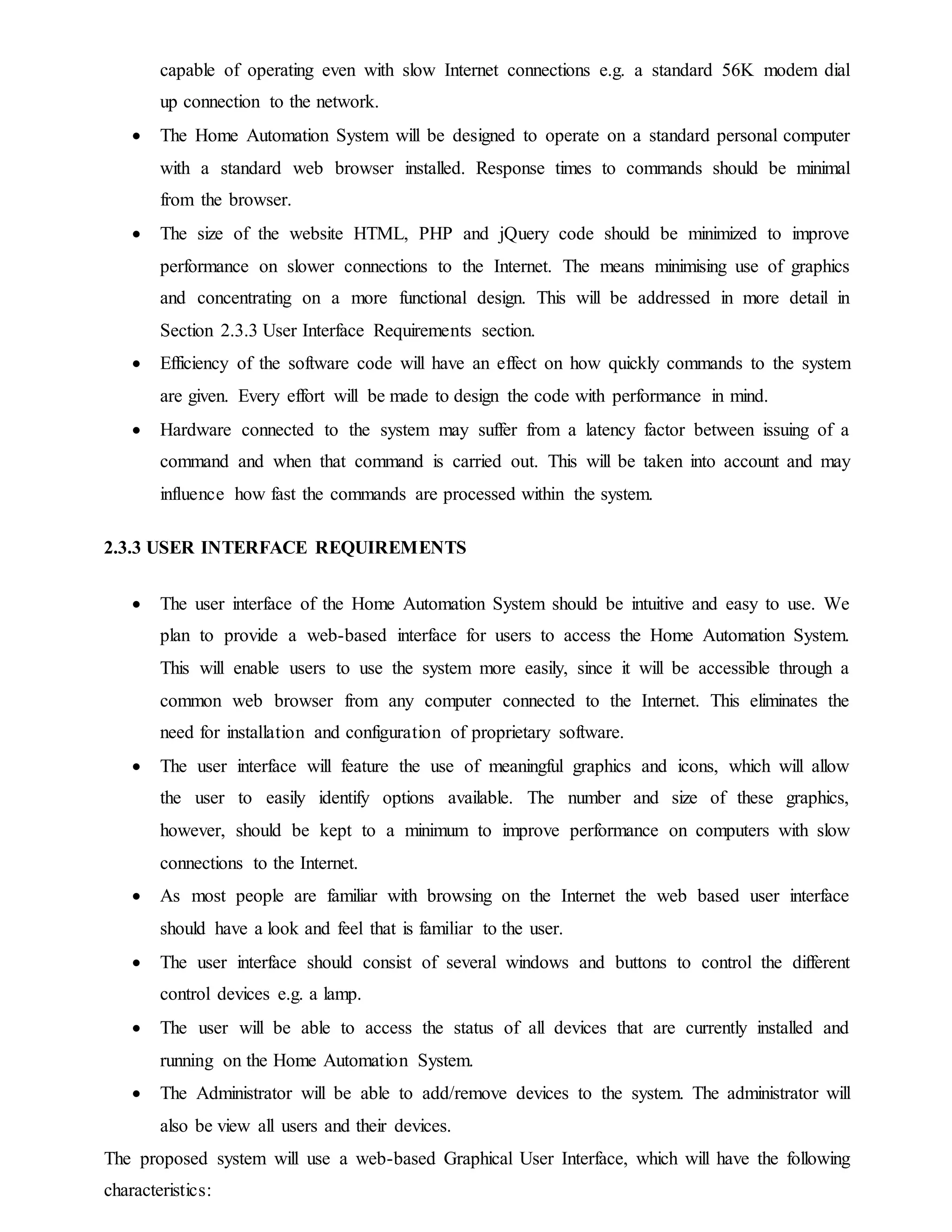 capable of operating even with slow Internet connections e.g. a standard 56K modem dial
up connection to the network.
 The Home Automation System will be designed to operate on a standard personal computer
with a standard web browser installed. Response times to commands should be minimal
from the browser.
 The size of the website HTML, PHP and jQuery code should be minimized to improve
performance on slower connections to the Internet. The means minimising use of graphics
and concentrating on a more functional design. This will be addressed in more detail in
Section 2.3.3 User Interface Requirements section.
 Efficiency of the software code will have an effect on how quickly commands to the system
are given. Every effort will be made to design the code with performance in mind.
 Hardware connected to the system may suffer from a latency factor between issuing of a
command and when that command is carried out. This will be taken into account and may
influence how fast the commands are processed within the system.
2.3.3 USER INTERFACE REQUIREMENTS
 The user interface of the Home Automation System should be intuitive and easy to use. We
plan to provide a web-based interface for users to access the Home Automation System.
This will enable users to use the system more easily, since it will be accessible through a
common web browser from any computer connected to the Internet. This eliminates the
need for installation and configuration of proprietary software.
 The user interface will feature the use of meaningful graphics and icons, which will allow
the user to easily identify options available. The number and size of these graphics,
however, should be kept to a minimum to improve performance on computers with slow
connections to the Internet.
 As most people are familiar with browsing on the Internet the web based user interface
should have a look and feel that is familiar to the user.
 The user interface should consist of several windows and buttons to control the different
control devices e.g. a lamp.
 The user will be able to access the status of all devices that are currently installed and
running on the Home Automation System.
 The Administrator will be able to add/remove devices to the system. The administrator will
also be view all users and their devices.
The proposed system will use a web-based Graphical User Interface, which will have the following
characteristics:
 