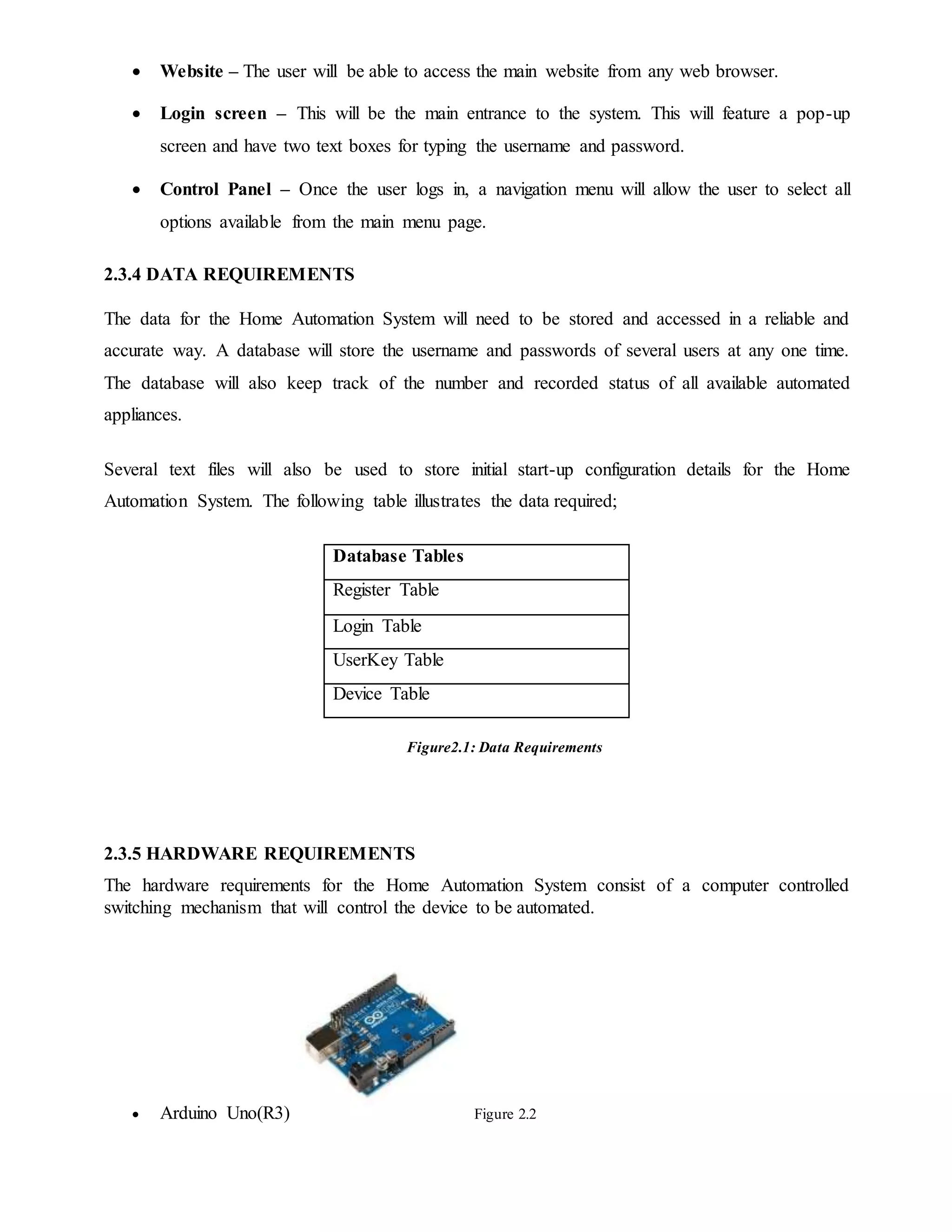  Website – The user will be able to access the main website from any web browser.
 Login screen – This will be the main entrance to the system. This will feature a pop-up
screen and have two text boxes for typing the username and password.
 Control Panel – Once the user logs in, a navigation menu will allow the user to select all
options available from the main menu page.
2.3.4 DATA REQUIREMENTS
The data for the Home Automation System will need to be stored and accessed in a reliable and
accurate way. A database will store the username and passwords of several users at any one time.
The database will also keep track of the number and recorded status of all available automated
appliances.
Several text files will also be used to store initial start-up configuration details for the Home
Automation System. The following table illustrates the data required;
Database Tables
Register Table
Login Table
UserKey Table
Device Table
Figure2.1: Data Requirements
2.3.5 HARDWARE REQUIREMENTS
The hardware requirements for the Home Automation System consist of a computer controlled
switching mechanism that will control the device to be automated.
 Arduino Uno(R3) Figure 2.2
 