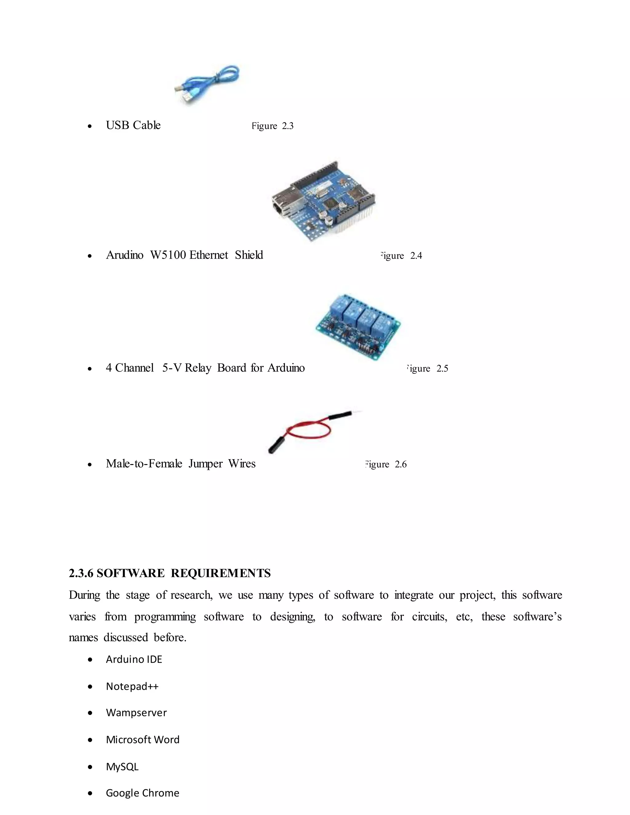  USB Cable Figure 2.3
 Arudino W5100 Ethernet Shield Figure 2.4
 4 Channel 5-V Relay Board for Arduino Figure 2.5
 Male-to-Female Jumper Wires Figure 2.6
2.3.6 SOFTWARE REQUIREMENTS
During the stage of research, we use many types of software to integrate our project, this software
varies from programming software to designing, to software for circuits, etc, these software’s
names discussed before.
 Arduino IDE
 Notepad++
 Wampserver
 Microsoft Word
 MySQL
 Google Chrome
 