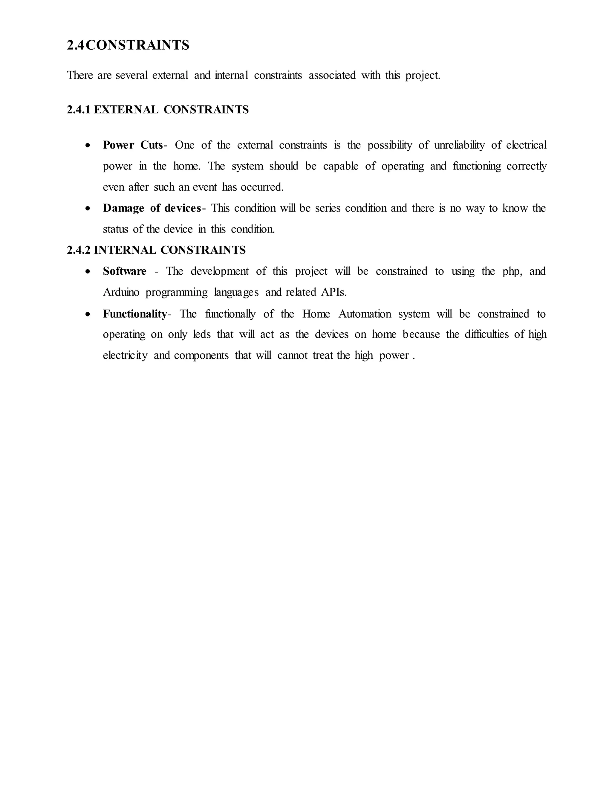 2.4CONSTRAINTS
There are several external and internal constraints associated with this project.
2.4.1 EXTERNAL CONSTRAINTS
 Power Cuts- One of the external constraints is the possibility of unreliability of electrical
power in the home. The system should be capable of operating and functioning correctly
even after such an event has occurred.
 Damage of devices- This condition will be series condition and there is no way to know the
status of the device in this condition.
2.4.2 INTERNAL CONSTRAINTS
 Software - The development of this project will be constrained to using the php, and
Arduino programming languages and related APIs.
 Functionality- The functionally of the Home Automation system will be constrained to
operating on only leds that will act as the devices on home because the difficulties of high
electricity and components that will cannot treat the high power .
 