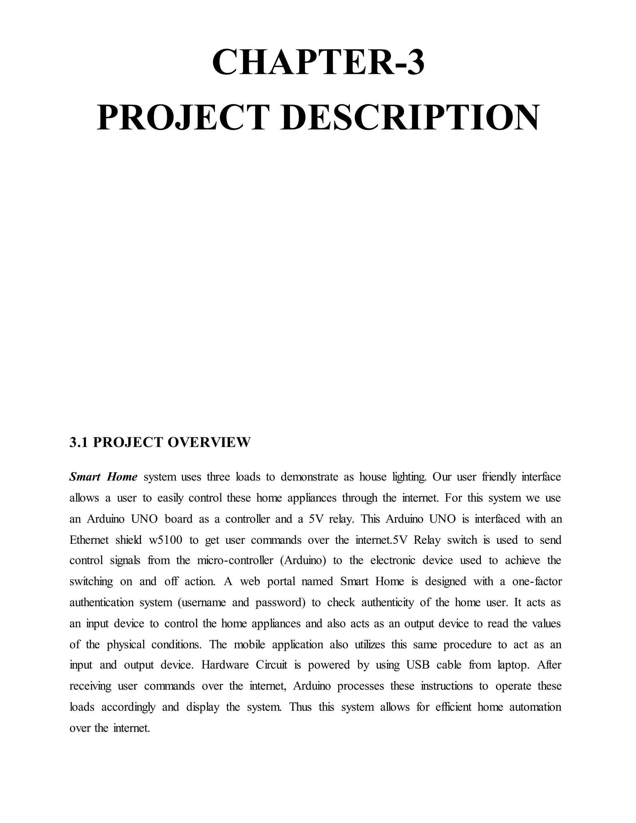 CHAPTER-3
PROJECT DESCRIPTION
3.1 PROJECT OVERVIEW
Smart Home system uses three loads to demonstrate as house lighting. Our user friendly interface
allows a user to easily control these home appliances through the internet. For this system we use
an Arduino UNO board as a controller and a 5V relay. This Arduino UNO is interfaced with an
Ethernet shield w5100 to get user commands over the internet.5V Relay switch is used to send
control signals from the micro-controller (Arduino) to the electronic device used to achieve the
switching on and off action. A web portal named Smart Home is designed with a one-factor
authentication system (username and password) to check authenticity of the home user. It acts as
an input device to control the home appliances and also acts as an output device to read the values
of the physical conditions. The mobile application also utilizes this same procedure to act as an
input and output device. Hardware Circuit is powered by using USB cable from laptop. After
receiving user commands over the internet, Arduino processes these instructions to operate these
loads accordingly and display the system. Thus this system allows for efficient home automation
over the internet.
 