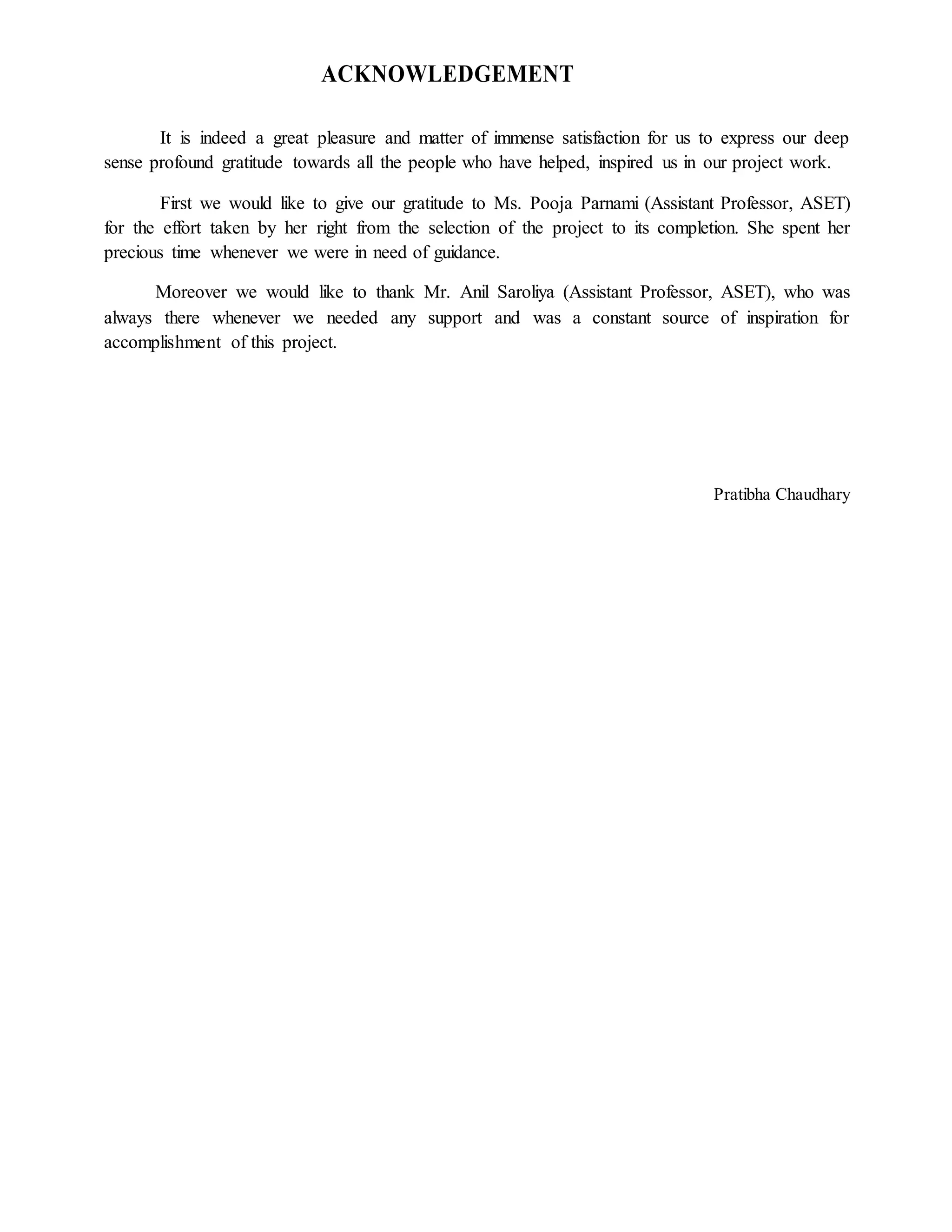ACKNOWLEDGEMENT
It is indeed a great pleasure and matter of immense satisfaction for us to express our deep
sense profound gratitude towards all the people who have helped, inspired us in our project work.
First we would like to give our gratitude to Ms. Pooja Parnami (Assistant Professor, ASET)
for the effort taken by her right from the selection of the project to its completion. She spent her
precious time whenever we were in need of guidance.
Moreover we would like to thank Mr. Anil Saroliya (Assistant Professor, ASET), who was
always there whenever we needed any support and was a constant source of inspiration for
accomplishment of this project.
Pratibha Chaudhary
 
