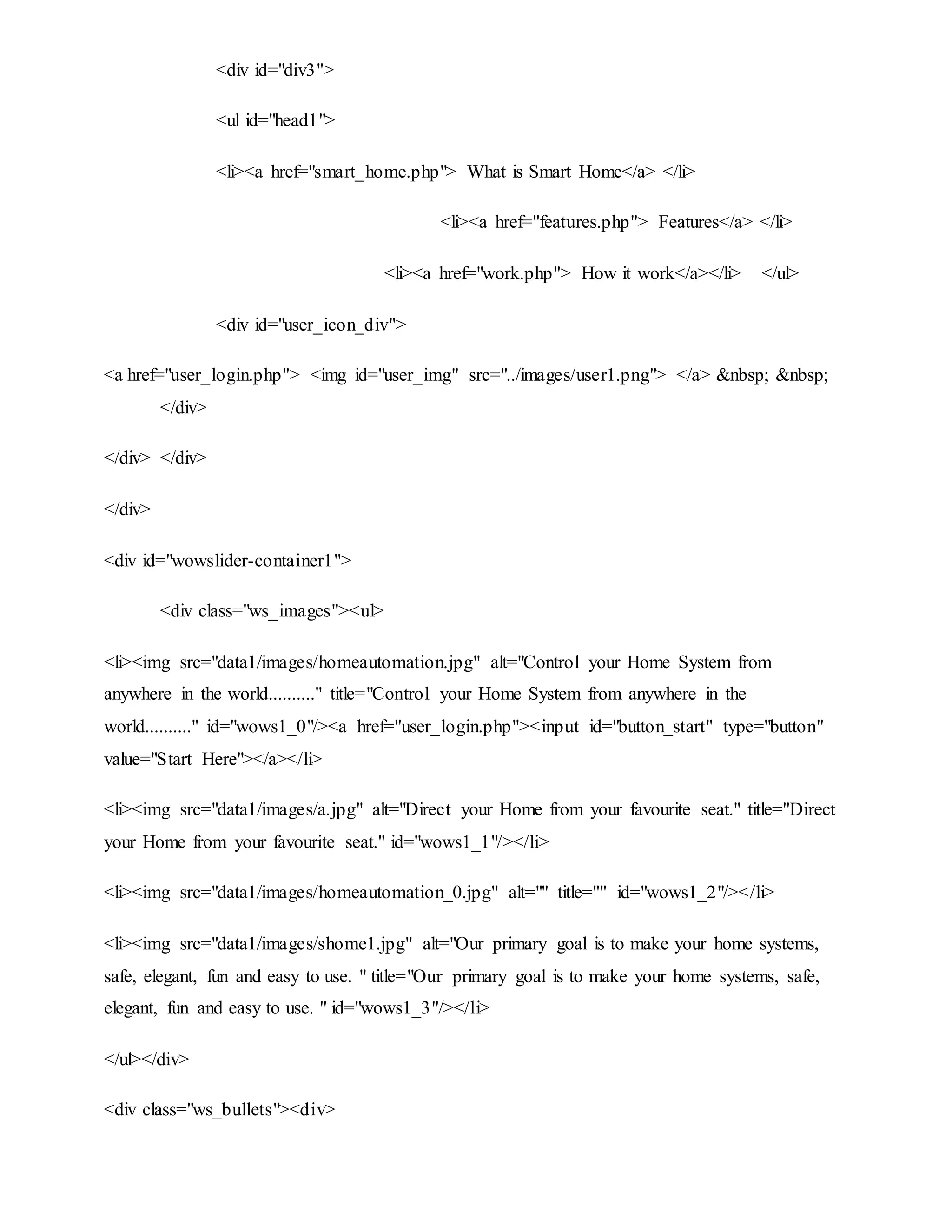 <div id="div3">
<ul id="head1">
<li><a href="smart_home.php"> What is Smart Home</a> </li>
<li><a href="features.php"> Features</a> </li>
<li><a href="work.php"> How it work</a></li> </ul>
<div id="user_icon_div">
<a href="user_login.php"> <img id="user_img" src="../images/user1.png"> </a> &nbsp; &nbsp;
</div>
</div> </div>
</div>
<div id="wowslider-container1">
<div class="ws_images"><ul>
<li><img src="data1/images/homeautomation.jpg" alt="Control your Home System from
anywhere in the world.........." title="Control your Home System from anywhere in the
world.........." id="wows1_0"/><a href="user_login.php"><input id="button_start" type="button"
value="Start Here"></a></li>
<li><img src="data1/images/a.jpg" alt="Direct your Home from your favourite seat." title="Direct
your Home from your favourite seat." id="wows1_1"/></li>
<li><img src="data1/images/homeautomation_0.jpg" alt="" title="" id="wows1_2"/></li>
<li><img src="data1/images/shome1.jpg" alt="Our primary goal is to make your home systems,
safe, elegant, fun and easy to use. " title="Our primary goal is to make your home systems, safe,
elegant, fun and easy to use. " id="wows1_3"/></li>
</ul></div>
<div class="ws_bullets"><div>
 