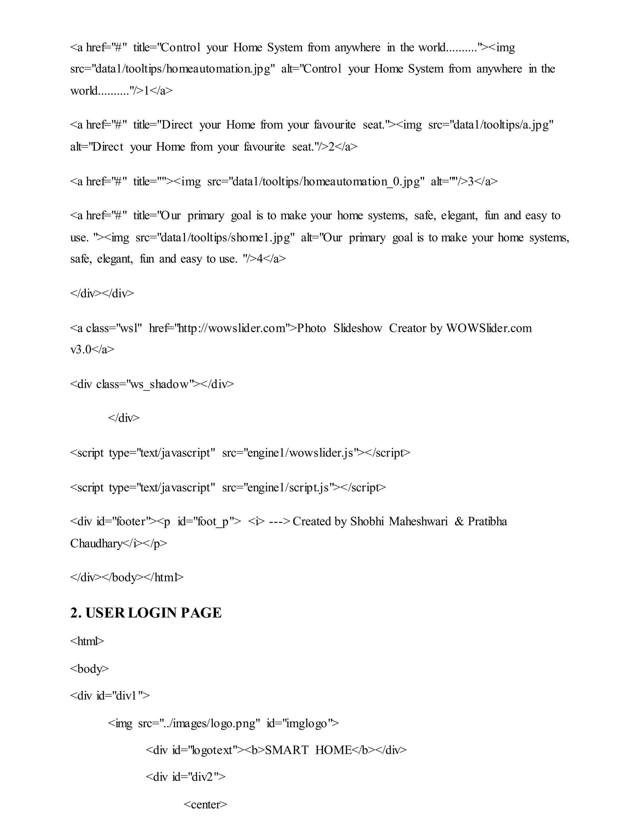 <a href="#" title="Control your Home System from anywhere in the world.........."><img
src="data1/tooltips/homeautomation.jpg" alt="Control your Home System from anywhere in the
world.........."/>1</a>
<a href="#" title="Direct your Home from your favourite seat."><img src="data1/tooltips/a.jpg"
alt="Direct your Home from your favourite seat."/>2</a>
<a href="#" title=""><img src="data1/tooltips/homeautomation_0.jpg" alt=""/>3</a>
<a href="#" title="Our primary goal is to make your home systems, safe, elegant, fun and easy to
use. "><img src="data1/tooltips/shome1.jpg" alt="Our primary goal is to make your home systems,
safe, elegant, fun and easy to use. "/>4</a>
</div></div>
<a class="wsl" href="http://wowslider.com">Photo Slideshow Creator by WOWSlider.com
v3.0</a>
<div class="ws_shadow"></div>
</div>
<script type="text/javascript" src="engine1/wowslider.js"></script>
<script type="text/javascript" src="engine1/script.js"></script>
<div id="footer"><p id="foot_p"> <i> ---> Created by Shobhi Maheshwari & Pratibha
Chaudhary</i></p>
</div></body></html>
2. USER LOGIN PAGE
<html>
<body>
<div id="div1">
<img src="../images/logo.png" id="imglogo">
<div id="logotext"><b>SMART HOME</b></div>
<div id="div2">
<center>
 