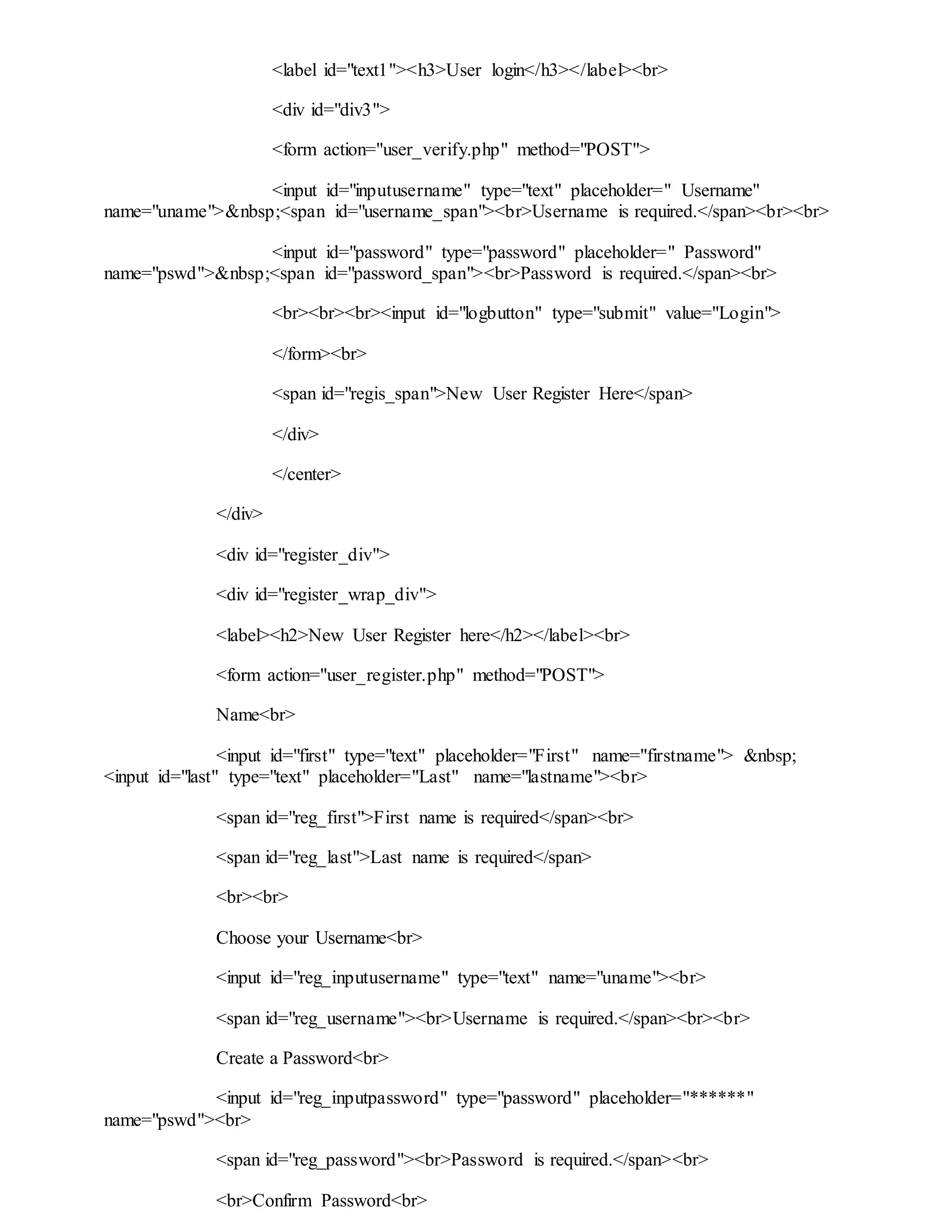 <label id="text1"><h3>User login</h3></label><br>
<div id="div3">
<form action="user_verify.php" method="POST">
<input id="inputusername" type="text" placeholder=" Username"
name="uname">&nbsp;<span id="username_span"><br>Username is required.</span><br><br>
<input id="password" type="password" placeholder=" Password"
name="pswd">&nbsp;<span id="password_span"><br>Password is required.</span><br>
<br><br><br><input id="logbutton" type="submit" value="Login">
</form><br>
<span id="regis_span">New User Register Here</span>
</div>
</center>
</div>
<div id="register_div">
<div id="register_wrap_div">
<label><h2>New User Register here</h2></label><br>
<form action="user_register.php" method="POST">
Name<br>
<input id="first" type="text" placeholder="First" name="firstname"> &nbsp;
<input id="last" type="text" placeholder="Last" name="lastname"><br>
<span id="reg_first">First name is required</span><br>
<span id="reg_last">Last name is required</span>
<br><br>
Choose your Username<br>
<input id="reg_inputusername" type="text" name="uname"><br>
<span id="reg_username"><br>Username is required.</span><br><br>
Create a Password<br>
<input id="reg_inputpassword" type="password" placeholder="******"
name="pswd"><br>
<span id="reg_password"><br>Password is required.</span><br>
<br>Confirm Password<br>
 