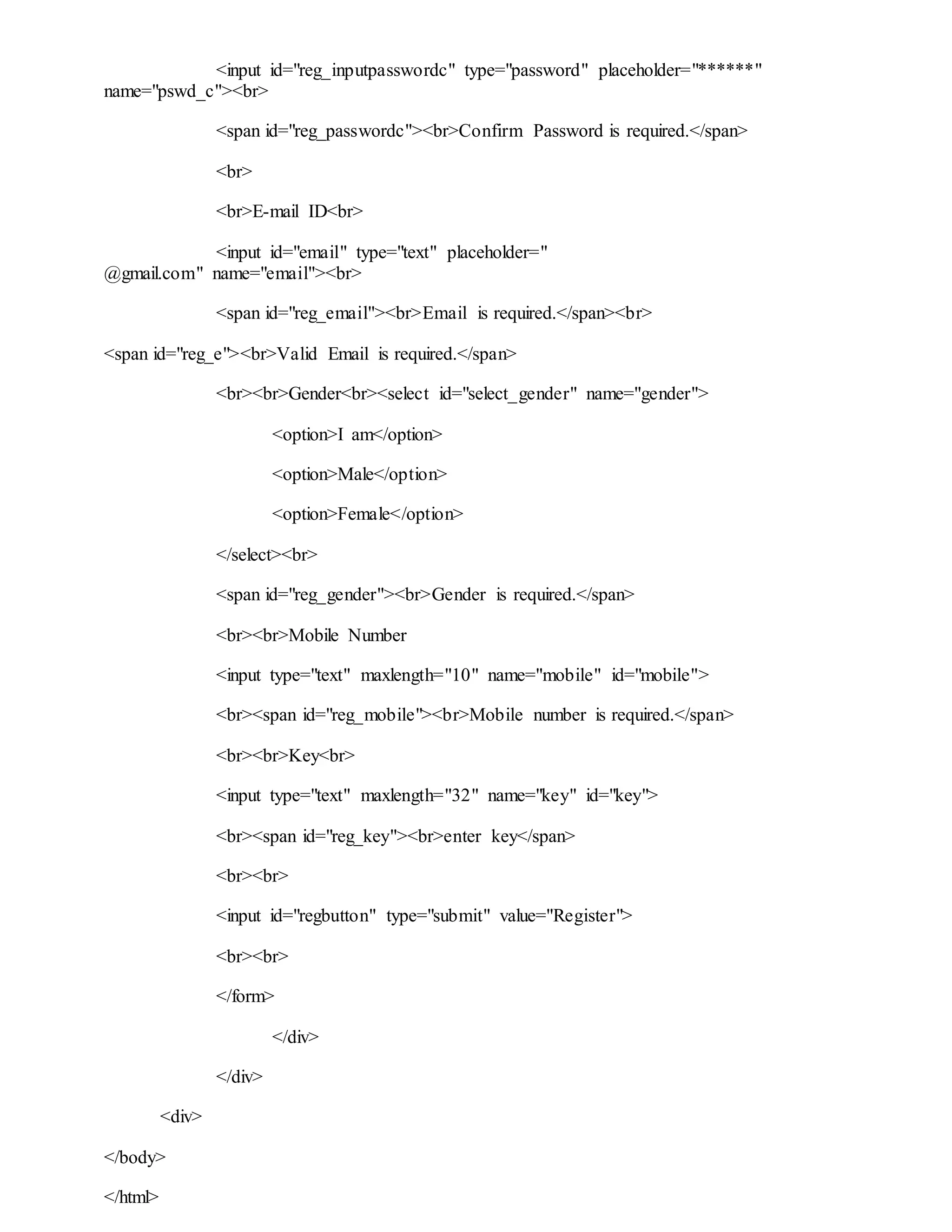 <input id="reg_inputpasswordc" type="password" placeholder="******"
name="pswd_c"><br>
<span id="reg_passwordc"><br>Confirm Password is required.</span>
<br>
<br>E-mail ID<br>
<input id="email" type="text" placeholder="
@gmail.com" name="email"><br>
<span id="reg_email"><br>Email is required.</span><br>
<span id="reg_e"><br>Valid Email is required.</span>
<br><br>Gender<br><select id="select_gender" name="gender">
<option>I am</option>
<option>Male</option>
<option>Female</option>
</select><br>
<span id="reg_gender"><br>Gender is required.</span>
<br><br>Mobile Number
<input type="text" maxlength="10" name="mobile" id="mobile">
<br><span id="reg_mobile"><br>Mobile number is required.</span>
<br><br>Key<br>
<input type="text" maxlength="32" name="key" id="key">
<br><span id="reg_key"><br>enter key</span>
<br><br>
<input id="regbutton" type="submit" value="Register">
<br><br>
</form>
</div>
</div>
<div>
</body>
</html>
 