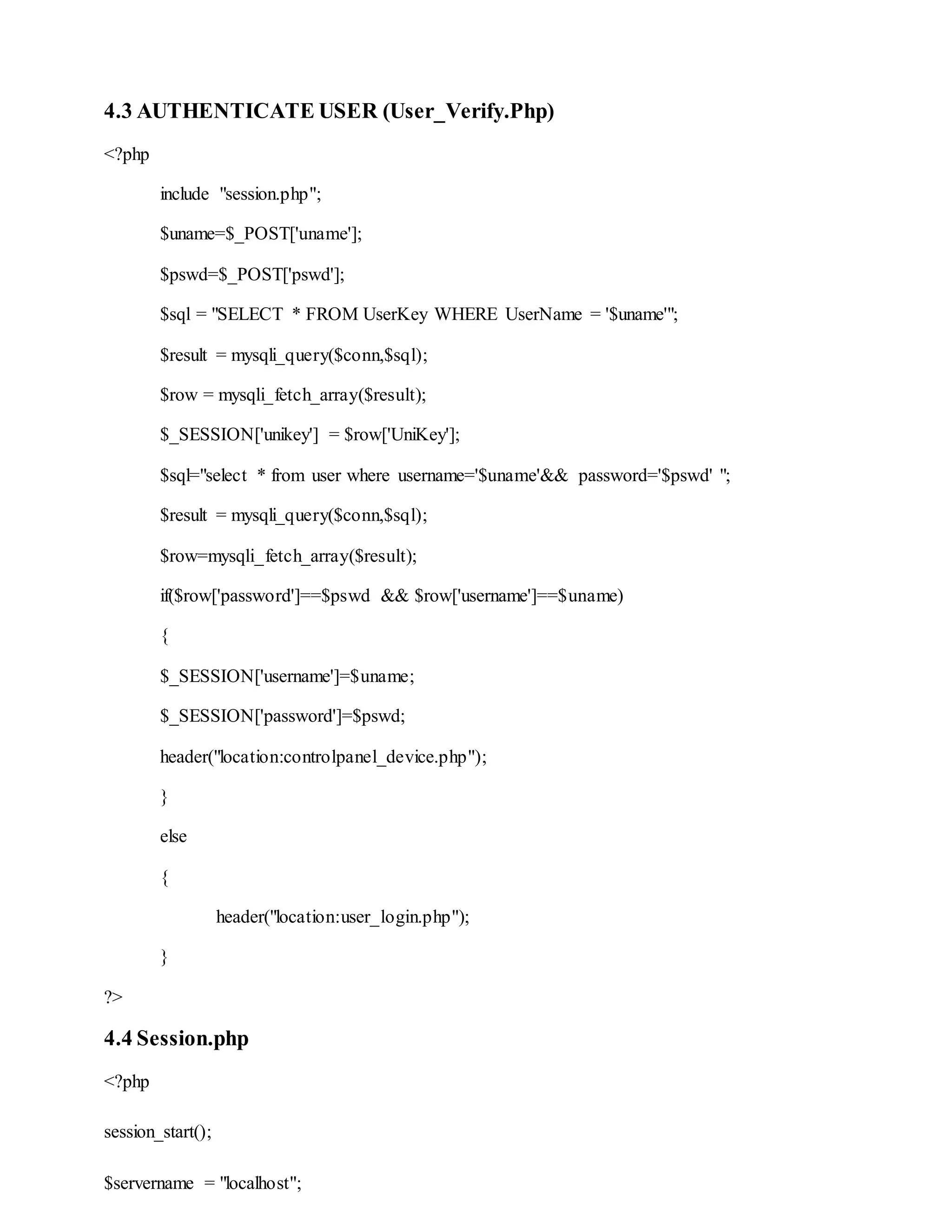 4.3 AUTHENTICATE USER (User_Verify.Php)
<?php
include "session.php";
$uname=$_POST['uname'];
$pswd=$_POST['pswd'];
$sql = "SELECT * FROM UserKey WHERE UserName = '$uname'";
$result = mysqli_query($conn,$sql);
$row = mysqli_fetch_array($result);
$_SESSION['unikey'] = $row['UniKey'];
$sql="select * from user where username='$uname'&& password='$pswd' ";
$result = mysqli_query($conn,$sql);
$row=mysqli_fetch_array($result);
if($row['password']==$pswd && $row['username']==$uname)
{
$_SESSION['username']=$uname;
$_SESSION['password']=$pswd;
header("location:controlpanel_device.php");
}
else
{
header("location:user_login.php");
}
?>
4.4 Session.php
<?php
session_start();
$servername = "localhost";
 
