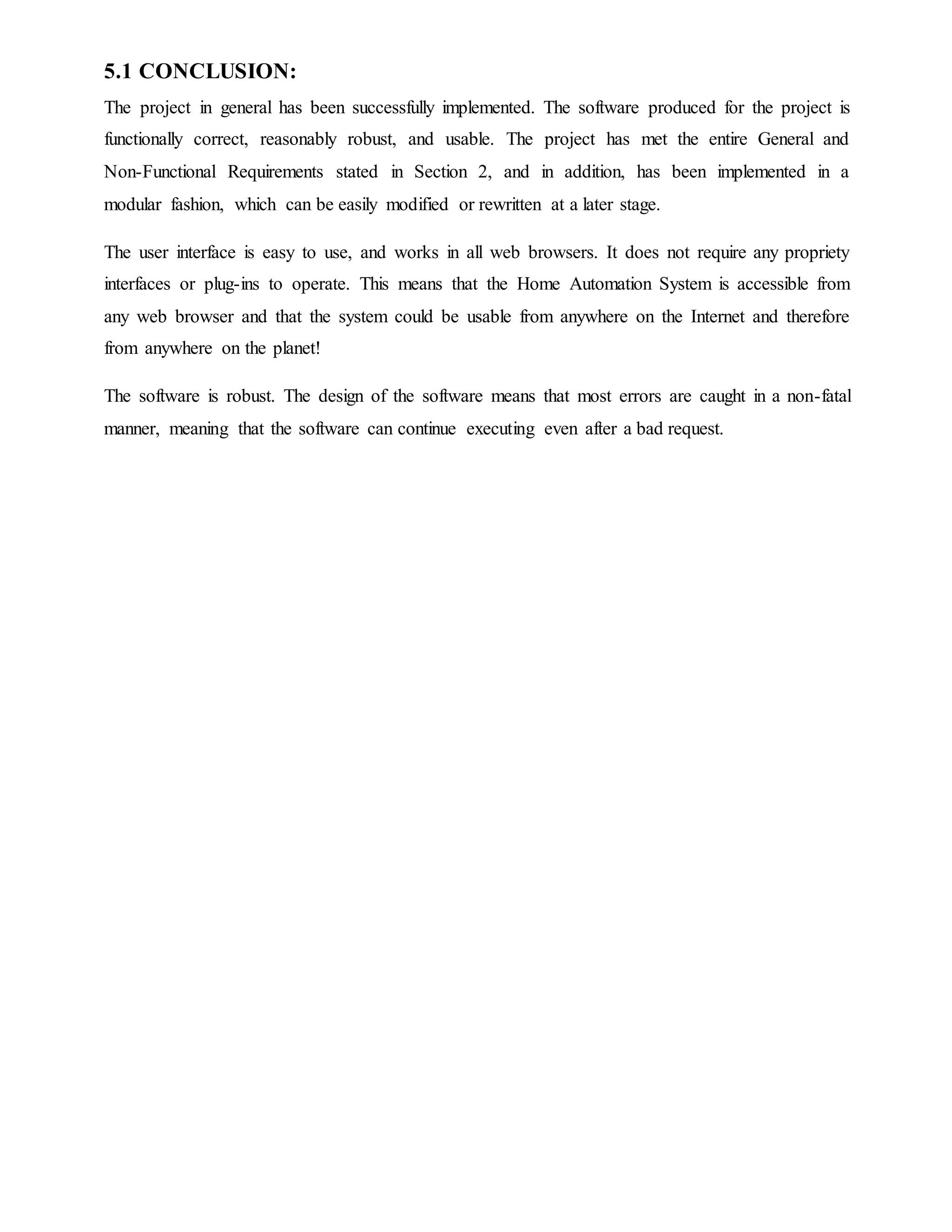 5.1 CONCLUSION:
The project in general has been successfully implemented. The software produced for the project is
functionally correct, reasonably robust, and usable. The project has met the entire General and
Non-Functional Requirements stated in Section 2, and in addition, has been implemented in a
modular fashion, which can be easily modified or rewritten at a later stage.
The user interface is easy to use, and works in all web browsers. It does not require any propriety
interfaces or plug-ins to operate. This means that the Home Automation System is accessible from
any web browser and that the system could be usable from anywhere on the Internet and therefore
from anywhere on the planet!
The software is robust. The design of the software means that most errors are caught in a non-fatal
manner, meaning that the software can continue executing even after a bad request.
 