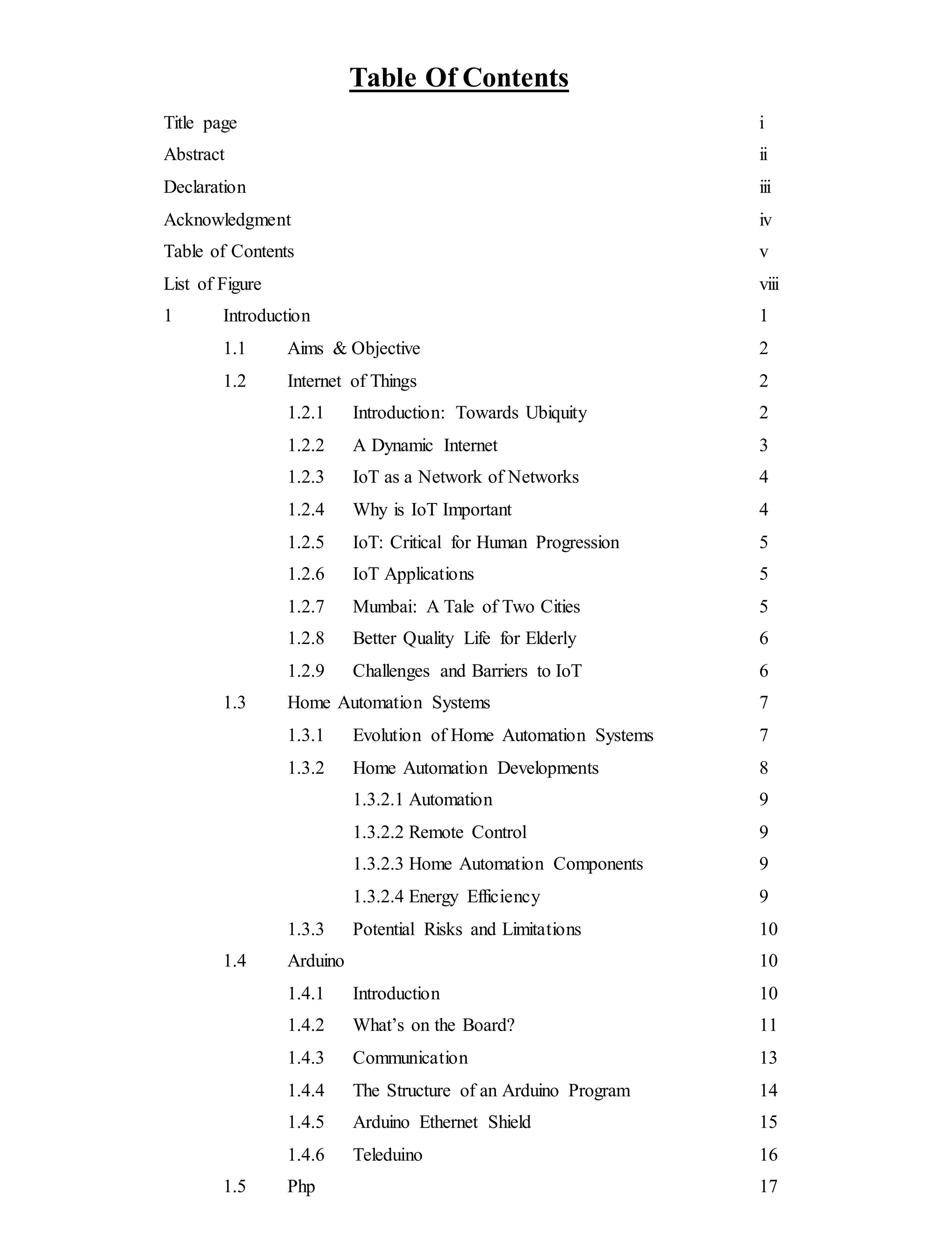 Table Of Contents
Title page i
Abstract ii
Declaration iii
Acknowledgment iv
Table of Contents v
List of Figure viii
1 Introduction 1
1.1 Aims & Objective 2
1.2 Internet of Things 2
1.2.1 Introduction: Towards Ubiquity 2
1.2.2 A Dynamic Internet 3
1.2.3 IoT as a Network of Networks 4
1.2.4 Why is IoT Important 4
1.2.5 IoT: Critical for Human Progression 5
1.2.6 IoT Applications 5
1.2.7 Mumbai: A Tale of Two Cities 5
1.2.8 Better Quality Life for Elderly 6
1.2.9 Challenges and Barriers to IoT 6
1.3 Home Automation Systems 7
1.3.1 Evolution of Home Automation Systems 7
1.3.2 Home Automation Developments 8
1.3.2.1 Automation 9
1.3.2.2 Remote Control 9
1.3.2.3 Home Automation Components 9
1.3.2.4 Energy Efficiency 9
1.3.3 Potential Risks and Limitations 10
1.4 Arduino 10
1.4.1 Introduction 10
1.4.2 What’s on the Board? 11
1.4.3 Communication 13
1.4.4 The Structure of an Arduino Program 14
1.4.5 Arduino Ethernet Shield 15
1.4.6 Teleduino 16
1.5 Php 17
 
