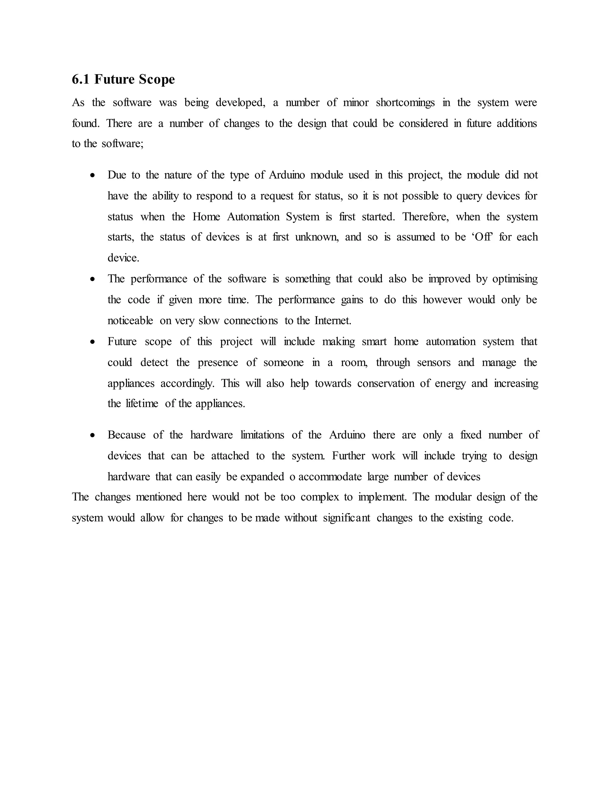 6.1 Future Scope
As the software was being developed, a number of minor shortcomings in the system were
found. There are a number of changes to the design that could be considered in future additions
to the software;
 Due to the nature of the type of Arduino module used in this project, the module did not
have the ability to respond to a request for status, so it is not possible to query devices for
status when the Home Automation System is first started. Therefore, when the system
starts, the status of devices is at first unknown, and so is assumed to be ‘Off’ for each
device.
 The performance of the software is something that could also be improved by optimising
the code if given more time. The performance gains to do this however would only be
noticeable on very slow connections to the Internet.
 Future scope of this project will include making smart home automation system that
could detect the presence of someone in a room, through sensors and manage the
appliances accordingly. This will also help towards conservation of energy and increasing
the lifetime of the appliances.
 Because of the hardware limitations of the Arduino there are only a fixed number of
devices that can be attached to the system. Further work will include trying to design
hardware that can easily be expanded o accommodate large number of devices
The changes mentioned here would not be too complex to implement. The modular design of the
system would allow for changes to be made without significant changes to the existing code.
 