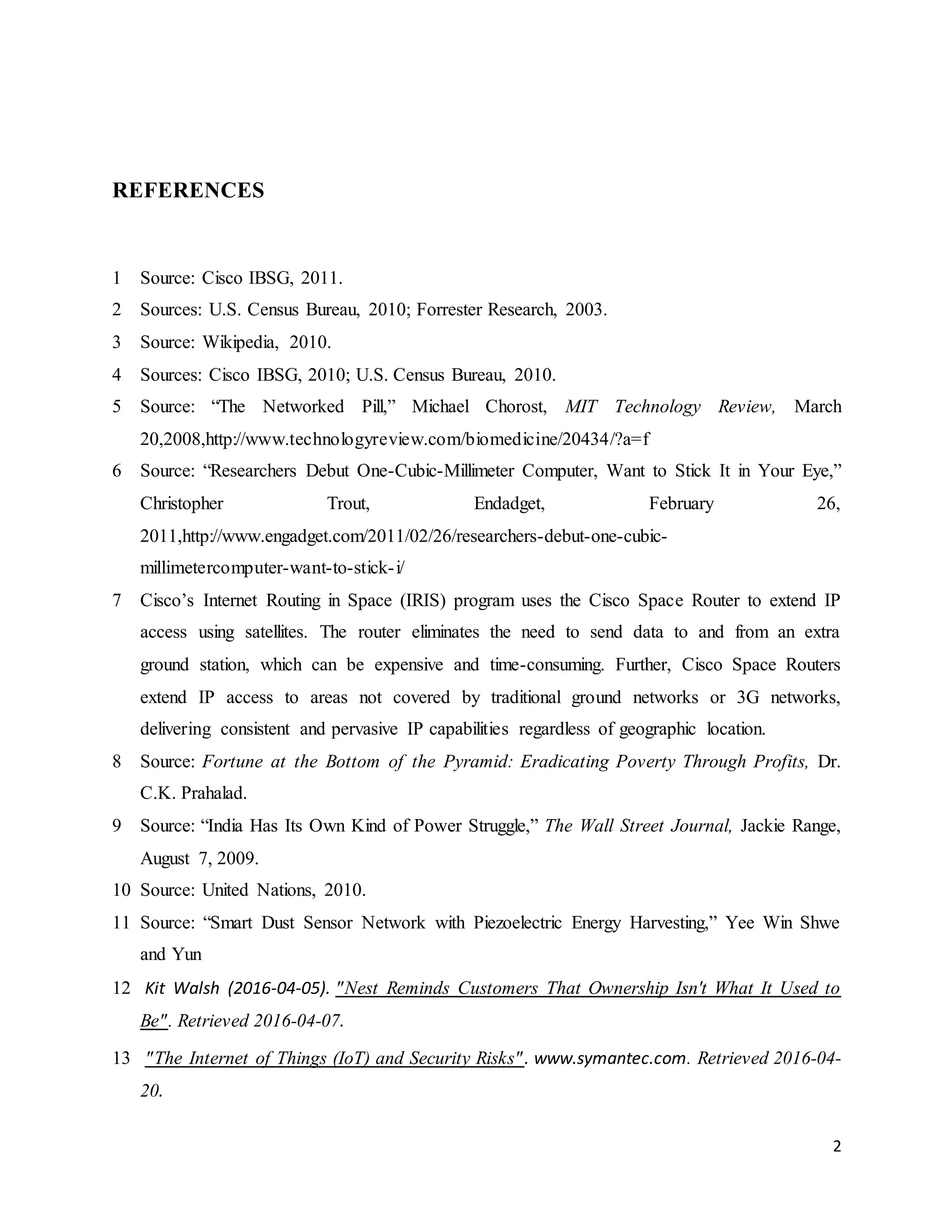 2
REFERENCES
1 Source: Cisco IBSG, 2011.
2 Sources: U.S. Census Bureau, 2010; Forrester Research, 2003.
3 Source: Wikipedia, 2010.
4 Sources: Cisco IBSG, 2010; U.S. Census Bureau, 2010.
5 Source: “The Networked Pill,” Michael Chorost, MIT Technology Review, March
20,2008,http://www.technologyreview.com/biomedicine/20434/?a=f
6 Source: “Researchers Debut One-Cubic-Millimeter Computer, Want to Stick It in Your Eye,”
Christopher Trout, Endadget, February 26,
2011,http://www.engadget.com/2011/02/26/researchers-debut-one-cubic-
millimetercomputer-want-to-stick-i/
7 Cisco’s Internet Routing in Space (IRIS) program uses the Cisco Space Router to extend IP
access using satellites. The router eliminates the need to send data to and from an extra
ground station, which can be expensive and time-consuming. Further, Cisco Space Routers
extend IP access to areas not covered by traditional ground networks or 3G networks,
delivering consistent and pervasive IP capabilities regardless of geographic location.
8 Source: Fortune at the Bottom of the Pyramid: Eradicating Poverty Through Profits, Dr.
C.K. Prahalad.
9 Source: “India Has Its Own Kind of Power Struggle,” The Wall Street Journal, Jackie Range,
August 7, 2009.
10 Source: United Nations, 2010.
11 Source: “Smart Dust Sensor Network with Piezoelectric Energy Harvesting,” Yee Win Shwe
and Yun
12 Kit Walsh (2016-04-05). "Nest Reminds Customers That Ownership Isn't What It Used to
Be". Retrieved 2016-04-07.
13 "The Internet of Things (IoT) and Security Risks". www.symantec.com. Retrieved 2016-04-
20.
 