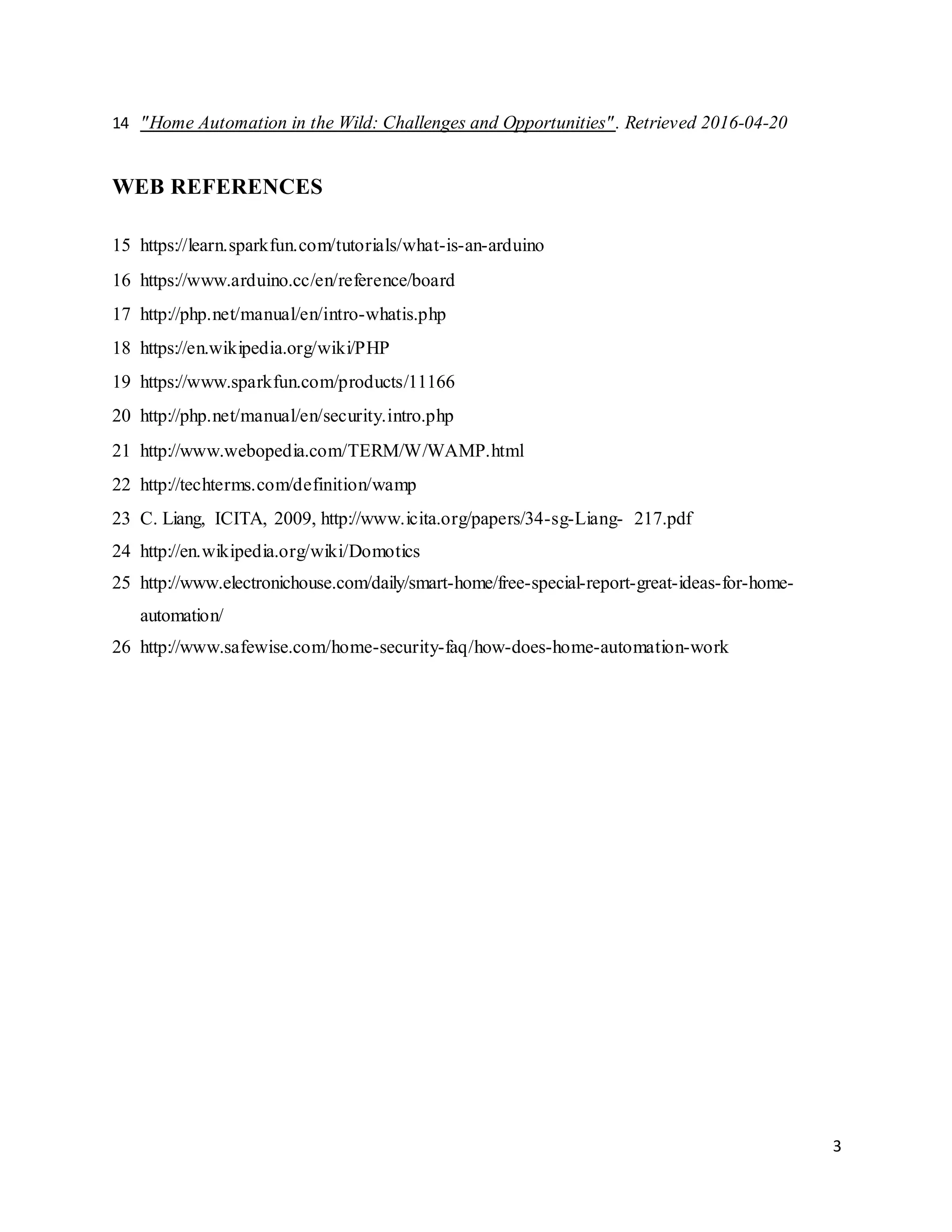 3
14 "Home Automation in the Wild: Challenges and Opportunities". Retrieved 2016-04-20
WEB REFERENCES
15 https://learn.sparkfun.com/tutorials/what-is-an-arduino
16 https://www.arduino.cc/en/reference/board
17 http://php.net/manual/en/intro-whatis.php
18 https://en.wikipedia.org/wiki/PHP
19 https://www.sparkfun.com/products/11166
20 http://php.net/manual/en/security.intro.php
21 http://www.webopedia.com/TERM/W/WAMP.html
22 http://techterms.com/definition/wamp
23 C. Liang, ICITA, 2009, http://www.icita.org/papers/34-sg-Liang- 217.pdf
24 http://en.wikipedia.org/wiki/Domotics
25 http://www.electronichouse.com/daily/smart-home/free-special-report-great-ideas-for-home-
automation/
26 http://www.safewise.com/home-security-faq/how-does-home-automation-work
 