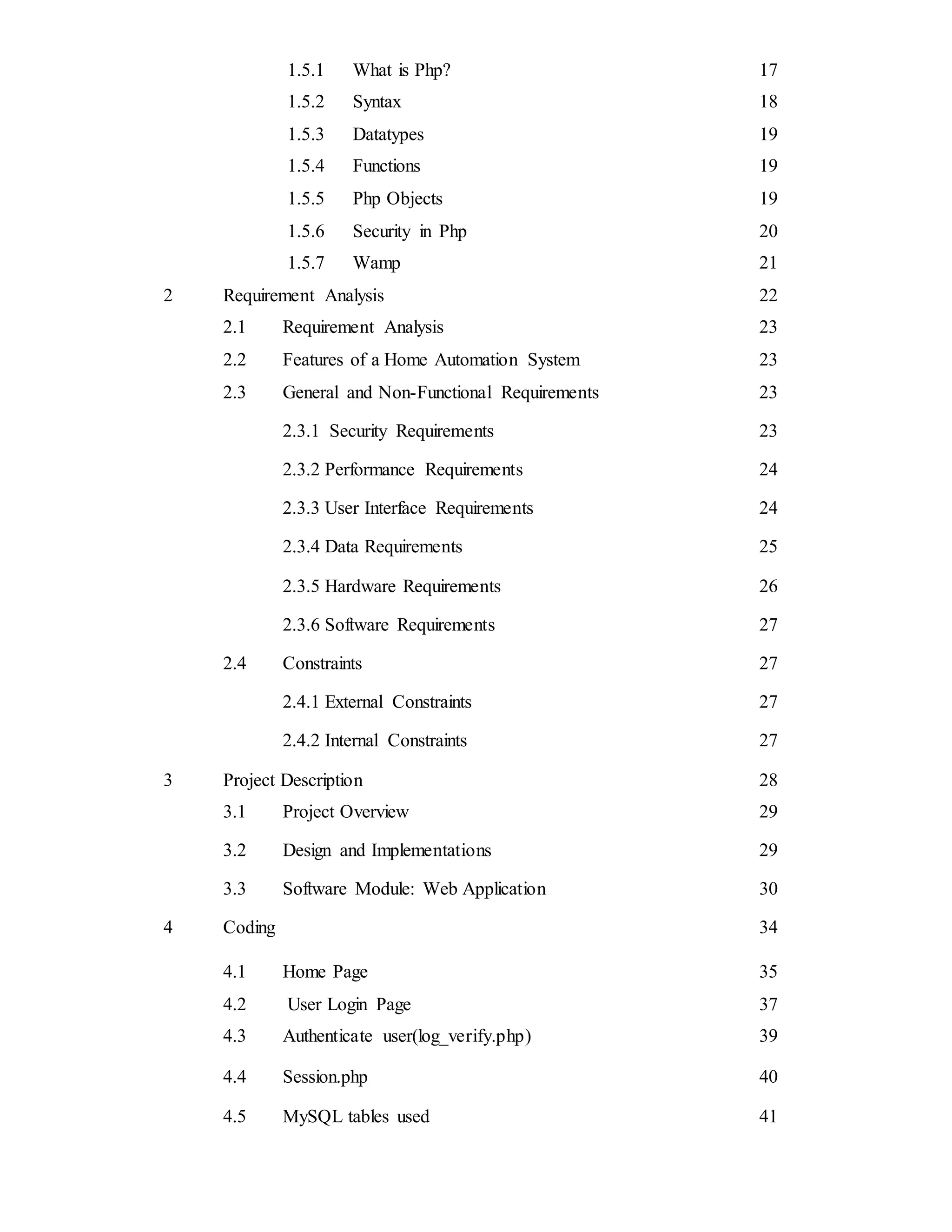 1.5.1 What is Php? 17
1.5.2 Syntax 18
1.5.3 Datatypes 19
1.5.4 Functions 19
1.5.5 Php Objects 19
1.5.6 Security in Php 20
1.5.7 Wamp 21
2 Requirement Analysis 22
2.1 Requirement Analysis 23
2.2 Features of a Home Automation System 23
2.3 General and Non-Functional Requirements 23
2.3.1 Security Requirements 23
2.3.2 Performance Requirements 24
2.3.3 User Interface Requirements 24
2.3.4 Data Requirements 25
2.3.5 Hardware Requirements 26
2.3.6 Software Requirements 27
2.4 Constraints 27
2.4.1 External Constraints 27
2.4.2 Internal Constraints 27
3 Project Description 28
3.1 Project Overview 29
3.2 Design and Implementations 29
3.3 Software Module: Web Application 30
4 Coding 34
4.1 Home Page 35
4.2 User Login Page 37
4.3 Authenticate user(log_verify.php) 39
4.4 Session.php 40
4.5 MySQL tables used 41
 