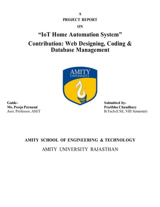 A
PROJECT REPORT
ON
“IoT Home Automation System”
Contribution: Web Designing, Coding &
Database Management
AMITY SCHOOL OF ENGINEERING & TECHNOLOGY
AMITY UNIVERSITY RAJASTHAN
Guide-
Ms. Pooja Parnami
Asst. Professor, ASET
Submitted by-
Pratibha Chaudhary
B.Tech (CSE, VIII Semester)
 