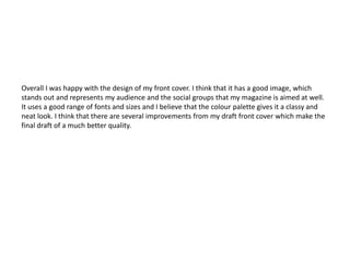 Overall I was happy with the design of my front cover. I think that it has a good image, which
stands out and represents my audience and the social groups that my magazine is aimed at well.
It uses a good range of fonts and sizes and I believe that the colour palette gives it a classy and
neat look. I think that there are several improvements from my draft front cover which make the
final draft of a much better quality.
 