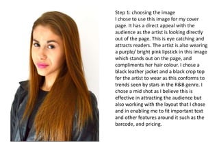 Step 1: choosing the image
I chose to use this image for my cover
page. It has a direct appeal with the
audience as the artist is looking directly
out of the page. This is eye catching and
attracts readers. The artist is also wearing
a purple/ bright pink lipstick in this image
which stands out on the page, and
compliments her hair colour. I chose a
black leather jacket and a black crop top
for the artist to wear as this conforms to
trends seen by stars in the R&B genre. I
chose a mid shot as I believe this is
effective in attracting the audience but
also working with the layout that I chose
and in enabling me to fit important text
and other features around it such as the
barcode, and pricing.
 