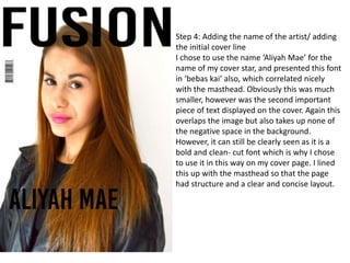 Step 4: Adding the name of the artist/ adding
the initial cover line
I chose to use the name ‘Aliyah Mae’ for the
name of my cover star, and presented this font
in ‘bebas kai’ also, which correlated nicely
with the masthead. Obviously this was much
smaller, however was the second important
piece of text displayed on the cover. Again this
overlaps the image but also takes up none of
the negative space in the background.
However, it can still be clearly seen as it is a
bold and clean- cut font which is why I chose
to use it in this way on my cover page. I lined
this up with the masthead so that the page
had structure and a clear and concise layout.
 