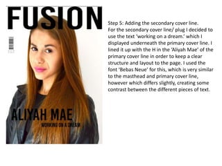 Step 5: Adding the secondary cover line.
For the secondary cover line/ plug I decided to
use the text ‘working on a dream.’ which I
displayed underneath the primary cover line. I
lined it up with the H in the ‘Aliyah Mae’ of the
primary cover line in order to keep a clear
structure and layout to the page. I used the
font ‘Bebas Neue’ for this, which is very similar
to the masthead and primary cover line,
however which differs slightly, creating some
contrast between the different pieces of text.
 