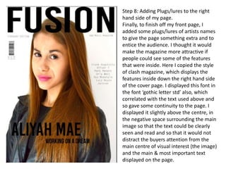 Step 8: Adding Plugs/lures to the right
hand side of my page.
Finally, to finish off my front page, I
added some plugs/lures of artists names
to give the page something extra and to
entice the audience. I thought it would
make the magazine more attractive if
people could see some of the features
that were inside. Here I copied the style
of clash magazine, which displays the
features inside down the right hand side
of the cover page. I displayed this font in
the font ‘gothic letter std’ also, which
correlated with the text used above and
so gave some continuity to the page. I
displayed it slightly above the centre, in
the negative space surrounding the main
image so that the text could be clearly
seen and read and so that it would not
distract the buyers attention from the
main centre of visual interest (the image)
and the main & most important text
displayed on the page.
 