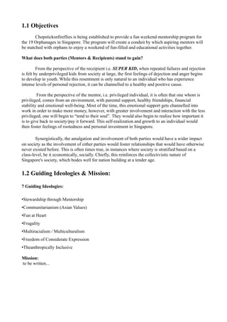 1.1 Objectives
       Chopsticksnfireflies is being established to provide a fun weekend mentorship program for
the 19 Orphanages in Singapore. The program will create a conduit by which aspiring mentors will
be matched with orphans to enjoy a weekend of fun-filled and educational activities together.

What does both parties (Mentors & Recipients) stand to gain?

         From the perspective of the receipient i.e. SUPER KID, when repeated failures and rejection
is felt by underprivileged kids from society at large, the first feelings of dejection and anger begins
to develop in youth. While this resentment is only natural to an individual who has experience
intense levels of personal rejection, it can be channelled to a healthy and positive cause.

         From the perspective of the mentor, i.e. privileged individual, it is often that one whom is
privileged, comes from an environment, with parental support, healthy friendships, financial
stability and emotional well-being. Most of the time, this emotional support gets channelled into
work in order to make more money, however, with greater involvement and interaction with the less
privileged, one will begin to “tend to their soul”. They would also begin to realize how important it
is to give back to society/pay it forward. This self-realization and growth to an individual would
then foster feelings of rootedness and personal investment in Singapore.

        Synergistically, the amalgation and involvement of both parties would have a wider impact
on society as the involvement of either parties would foster relationships that would have otherwise
never existed before. This is often times true, in instances where society is stratified based on a
class-level, be it economically, socially. Chiefly, this reinforces the collectivistic nature of
Singapore's society, which bodes well for nation building at a tender age.


1.2 Guiding Ideologies & Mission:

7 Guiding Ideologies:

•Stewardship through Mentorship
•Communitarianism (Asian Values)
•Fun at Heart
•Frugality
•Multiracialism / Multiculturalism
•Freedom of Considerate Expression
•Theanthropically Inclusive

Mission:
to be written...
 