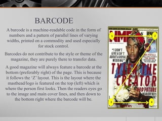 BARCODE
A barcode is a machine-readable code in the form of
numbers and a pattern of parallel lines of varying
widths, printed on a commodity and used especially
for stock control.
Barcodes do not contribute to the style or theme of the
magazine, they are purely there to transfer data.
A good magazine will always feature a barcode at the
bottom (preferably right) of the page. This is because
it follows the ‘Z’ layout. This is the layout where the
masthead/logo is featured on the top (left) which is
where the person first looks. Then the readers eyes go
to the image and main cover lines, and then down to
the bottom right where the barcode will be.
 