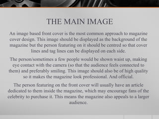 THE MAIN IMAGE
An image based front cover is the most common approach to magazine
cover design. This image should be displayed as the background of the
magazine but the person featuring on it should be centred so that cover
lines and tag lines can be displayed on each side.
The person/sometimes a few people would be shown waist up, making
eye contact with the camera (so that the audience feels connected to
them) and preferably smiling. This image should also be of high quality
so it makes the magazine look professional. And official.
The person featuring on the front cover will usually have an article
dedicated to them inside the magazine, which may encourage fans of the
celebrity to purchase it. This means the magazine also appeals to a larger
audience.
 