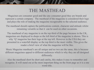 THE MASTHEAD
Magazines are consumer good and like any consumer good they are brands and
represent a certain company. The masthead of the magazine is considered their logo
and plays the role of making the magazine recognisable to the selected audience.
The masthead should capture the publications content, character and attitude whilst
remaining versatile so that it can be used on other occasions.
The masthead of any magazine is on the top third of the page because in the UK,
magazines are displayed in shops so the left third of the magazine is shown. This is
why ‘Q’ magazine has their logo at the top left. However in the USA they are
presented in a waterfall display so the top third is the most visible. This gives the
reader a brief view of what the magazine will be like.
Music Magazine masthead’s are all unique and no two are the same, this is because
different magazines appeal to different audiences which is why they are all designed
differently.
Also the masthead short be short and catchy, this makes it easy to remember and
recognise. It will stand out at the most important thing on the front page as it is a one
word title.
 
