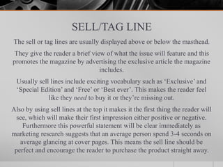 SELL/TAG LINE
The sell or tag lines are usually displayed above or below the masthead.
They give the reader a brief view of what the issue will feature and this
promotes the magazine by advertising the exclusive article the magazine
includes.
Usually sell lines include exciting vocabulary such as ‘Exclusive’ and
‘Special Edition’ and ‘Free’ or ‘Best ever’. This makes the reader feel
like they need to buy it or they’re missing out.
Also by using sell lines at the top it makes it the first thing the reader will
see, which will make their first impression either positive or negative.
Furthermore this powerful statement will be clear immediately as
marketing research suggests that an average person spend 3-4 seconds on
average glancing at cover pages. This means the sell line should be
perfect and encourage the reader to purchase the product straight away.
 