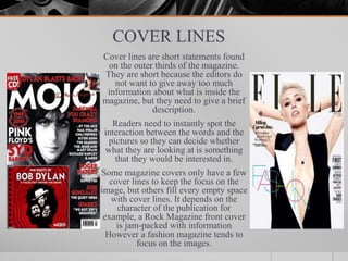 COVER LINES
Cover lines are short statements found
on the outer thirds of the magazine.
They are short because the editors do
not want to give away too much
information about what is inside the
magazine, but they need to give a brief
description.
Readers need to instantly spot the
interaction between the words and the
pictures so they can decide whether
what they are looking at is something
that they would be interested in.
Some magazine covers only have a few
cover lines to keep the focus on the
image, but others fill every empty space
with cover lines. It depends on the
character of the publication for
example, a Rock Magazine front cover
is jam-packed with information
However a fashion magazine tends to
focus on the images.
 