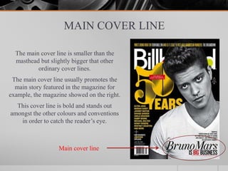 MAIN COVER LINE
The main cover line is smaller than the
masthead but slightly bigger that other
ordinary cover lines.
The main cover line usually promotes the
main story featured in the magazine for
example, the magazine showed on the right.
This cover line is bold and stands out
amongst the other colours and conventions
in order to catch the reader’s eye.
Main cover line
 