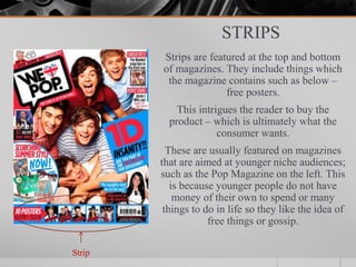 STRIPS
Strips are featured at the top and bottom
of magazines. They include things which
the magazine contains such as below –
free posters.
This intrigues the reader to buy the
product – which is ultimately what the
consumer wants.
These are usually featured on magazines
that are aimed at younger niche audiences;
such as the Pop Magazine on the left. This
is because younger people do not have
money of their own to spend or many
things to do in life so they like the idea of
free things or gossip.
Strip
 
