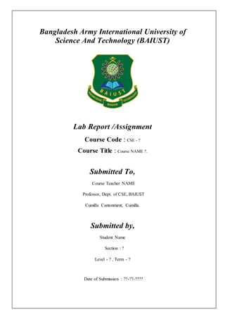 Bangladesh Army International University of
Science And Technology (BAIUST)
Lab Report /Assignment
Course Code : CSE - ?
Course Title : Course NAME ?.
Submitted To,
Course Teacher NAME
Professor, Dept. of CSE, BAIUST
Cumilla Cantonment, Cumilla.
Submitted by,
Student Name
Section : ?
Level - ? , Term - ?
Date of Submission : ??-??-????
 