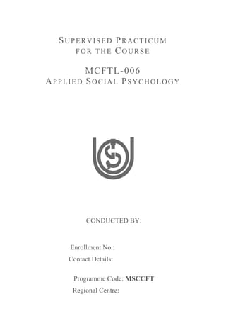 SUPERVISED PRACTICUM
FOR THE COURSE
MCFTL-006
APPLIED SOCIAL PSYCHOLOGY
CONDUCTED BY:
Enrollment No.: ____________
Contact...