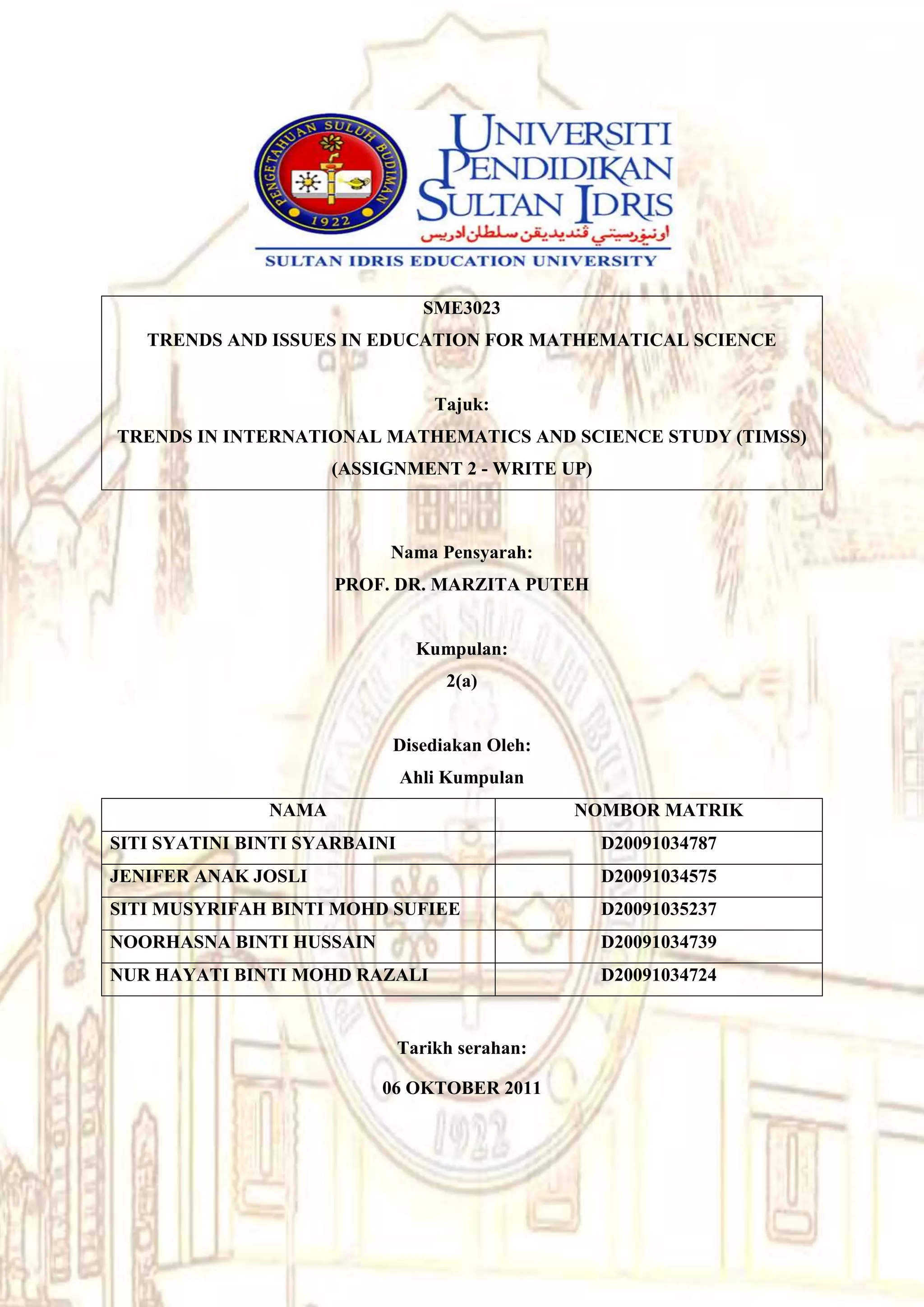 SME3023
   TRENDS AND ISSUES IN EDUCATION FOR MATHEMATICAL SCIENCE


                                   Tajuk:
TRENDS IN INTERNATIONAL MATHEMATICS AND SCIENCE STUDY (TIMSS)
                      (ASSIGNMENT 2 - WRITE UP)



                           Nama Pensyarah:
                      PROF. DR. MARZITA PUTEH


                                 Kumpulan:
                                    2(a)


                           Disediakan Oleh:
                               Ahli Kumpulan
               NAMA                              NOMBOR MATRIK
SITI SYATINI BINTI SYARBAINI                       D20091034787
JENIFER ANAK JOSLI                                 D20091034575
SITI MUSYRIFAH BINTI MOHD SUFIEE                   D20091035237
NOORHASNA BINTI HUSSAIN                            D20091034739
NUR HAYATI BINTI MOHD RAZALI                       D20091034724


                               Tarikh serahan:

                          06 OKTOBER 2011
 