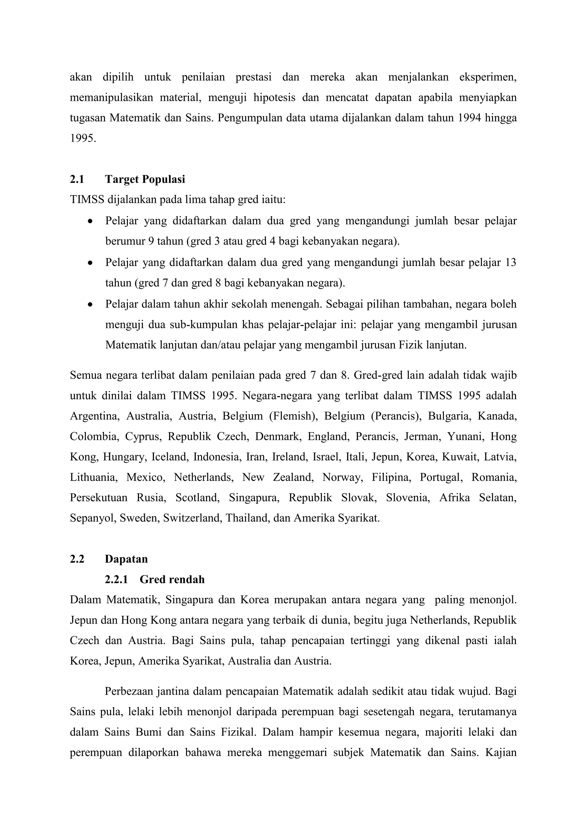 akan dipilih untuk penilaian prestasi dan mereka akan menjalankan eksperimen,
memanipulasikan material, menguji hipotesis dan mencatat dapatan apabila menyiapkan
tugasan Matematik dan Sains. Pengumpulan data utama dijalankan dalam tahun 1994 hingga
1995.


2.1     Target Populasi
TIMSS dijalankan pada lima tahap gred iaitu:
        Pelajar yang didaftarkan dalam dua gred yang mengandungi jumlah besar pelajar
        berumur 9 tahun (gred 3 atau gred 4 bagi kebanyakan negara).
        Pelajar yang didaftarkan dalam dua gred yang mengandungi jumlah besar pelajar 13
        tahun (gred 7 dan gred 8 bagi kebanyakan negara).
        Pelajar dalam tahun akhir sekolah menengah. Sebagai pilihan tambahan, negara boleh
        menguji dua sub-kumpulan khas pelajar-pelajar ini: pelajar yang mengambil jurusan
        Matematik lanjutan dan/atau pelajar yang mengambil jurusan Fizik lanjutan.

Semua negara terlibat dalam penilaian pada gred 7 dan 8. Gred-gred lain adalah tidak wajib
untuk dinilai dalam TIMSS 1995. Negara-negara yang terlibat dalam TIMSS 1995 adalah
Argentina, Australia, Austria, Belgium (Flemish), Belgium (Perancis), Bulgaria, Kanada,
Colombia, Cyprus, Republik Czech, Denmark, England, Perancis, Jerman, Yunani, Hong
Kong, Hungary, Iceland, Indonesia, Iran, Ireland, Israel, Itali, Jepun, Korea, Kuwait, Latvia,
Lithuania, Mexico, Netherlands, New Zealand, Norway, Filipina, Portugal, Romania,
Persekutuan Rusia, Scotland, Singapura, Republik Slovak, Slovenia, Afrika Selatan,
Sepanyol, Sweden, Switzerland, Thailand, dan Amerika Syarikat.


2.2     Dapatan
        2.2.1 Gred rendah
Dalam Matematik, Singapura dan Korea merupakan antara negara yang paling menonjol.
Jepun dan Hong Kong antara negara yang terbaik di dunia, begitu juga Netherlands, Republik
Czech dan Austria. Bagi Sains pula, tahap pencapaian tertinggi yang dikenal pasti ialah
Korea, Jepun, Amerika Syarikat, Australia dan Austria.

        Perbezaan jantina dalam pencapaian Matematik adalah sedikit atau tidak wujud. Bagi
Sains pula, lelaki lebih menonjol daripada perempuan bagi sesetengah negara, terutamanya
dalam Sains Bumi dan Sains Fizikal. Dalam hampir kesemua negara, majoriti lelaki dan
perempuan dilaporkan bahawa mereka menggemari subjek Matematik dan Sains. Kajian
 