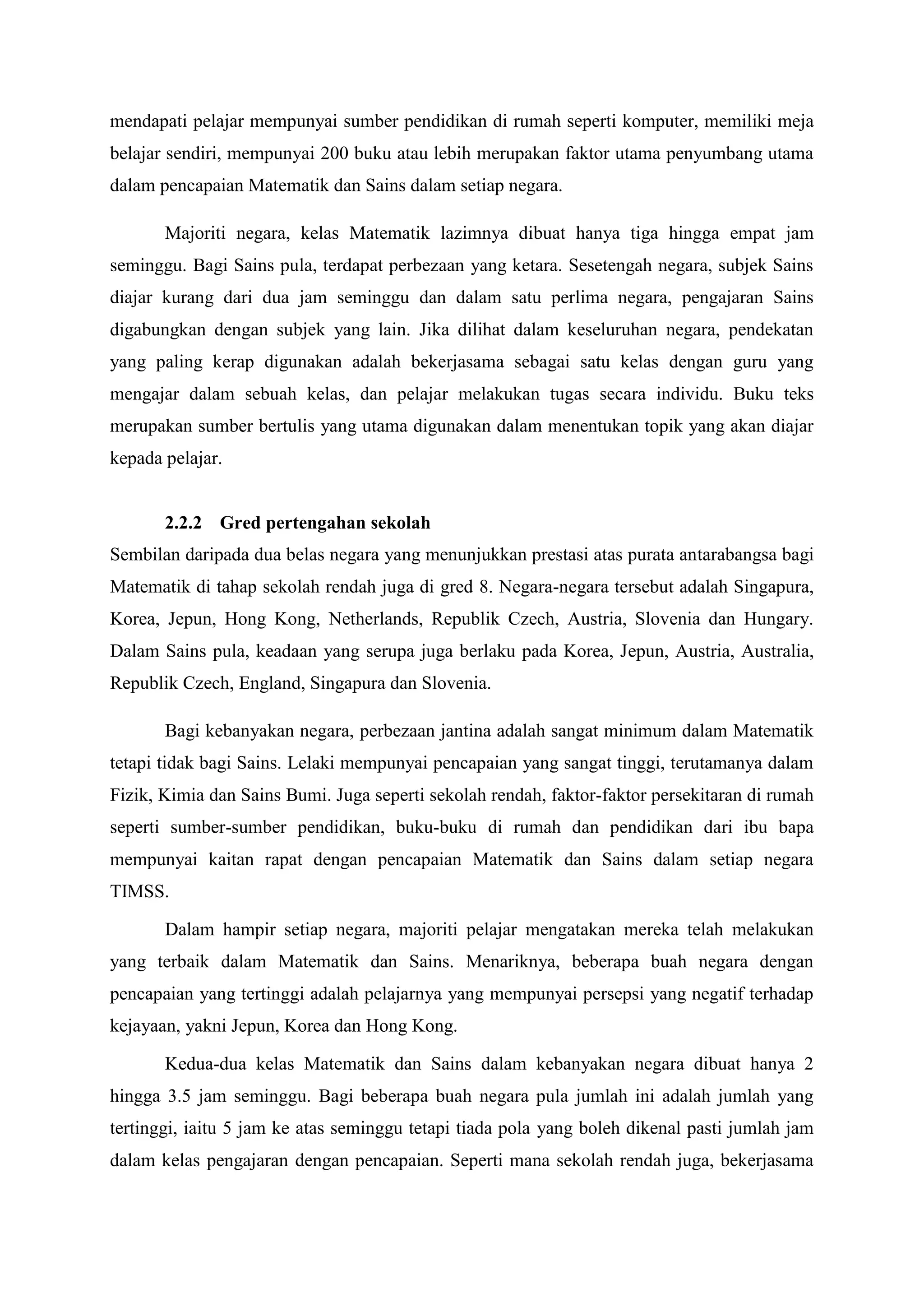 mendapati pelajar mempunyai sumber pendidikan di rumah seperti komputer, memiliki meja
belajar sendiri, mempunyai 200 buku atau lebih merupakan faktor utama penyumbang utama
dalam pencapaian Matematik dan Sains dalam setiap negara.

       Majoriti negara, kelas Matematik lazimnya dibuat hanya tiga hingga empat jam
seminggu. Bagi Sains pula, terdapat perbezaan yang ketara. Sesetengah negara, subjek Sains
diajar kurang dari dua jam seminggu dan dalam satu perlima negara, pengajaran Sains
digabungkan dengan subjek yang lain. Jika dilihat dalam keseluruhan negara, pendekatan
yang paling kerap digunakan adalah bekerjasama sebagai satu kelas dengan guru yang
mengajar dalam sebuah kelas, dan pelajar melakukan tugas secara individu. Buku teks
merupakan sumber bertulis yang utama digunakan dalam menentukan topik yang akan diajar
kepada pelajar.


       2.2.2 Gred pertengahan sekolah
Sembilan daripada dua belas negara yang menunjukkan prestasi atas purata antarabangsa bagi
Matematik di tahap sekolah rendah juga di gred 8. Negara-negara tersebut adalah Singapura,
Korea, Jepun, Hong Kong, Netherlands, Republik Czech, Austria, Slovenia dan Hungary.
Dalam Sains pula, keadaan yang serupa juga berlaku pada Korea, Jepun, Austria, Australia,
Republik Czech, England, Singapura dan Slovenia.

       Bagi kebanyakan negara, perbezaan jantina adalah sangat minimum dalam Matematik
tetapi tidak bagi Sains. Lelaki mempunyai pencapaian yang sangat tinggi, terutamanya dalam
Fizik, Kimia dan Sains Bumi. Juga seperti sekolah rendah, faktor-faktor persekitaran di rumah
seperti sumber-sumber pendidikan, buku-buku di rumah dan pendidikan dari ibu bapa
mempunyai kaitan rapat dengan pencapaian Matematik dan Sains dalam setiap negara
TIMSS.

       Dalam hampir setiap negara, majoriti pelajar mengatakan mereka telah melakukan
yang terbaik dalam Matematik dan Sains. Menariknya, beberapa buah negara dengan
pencapaian yang tertinggi adalah pelajarnya yang mempunyai persepsi yang negatif terhadap
kejayaan, yakni Jepun, Korea dan Hong Kong.

       Kedua-dua kelas Matematik dan Sains dalam kebanyakan negara dibuat hanya 2
hingga 3.5 jam seminggu. Bagi beberapa buah negara pula jumlah ini adalah jumlah yang
tertinggi, iaitu 5 jam ke atas seminggu tetapi tiada pola yang boleh dikenal pasti jumlah jam
dalam kelas pengajaran dengan pencapaian. Seperti mana sekolah rendah juga, bekerjasama
 