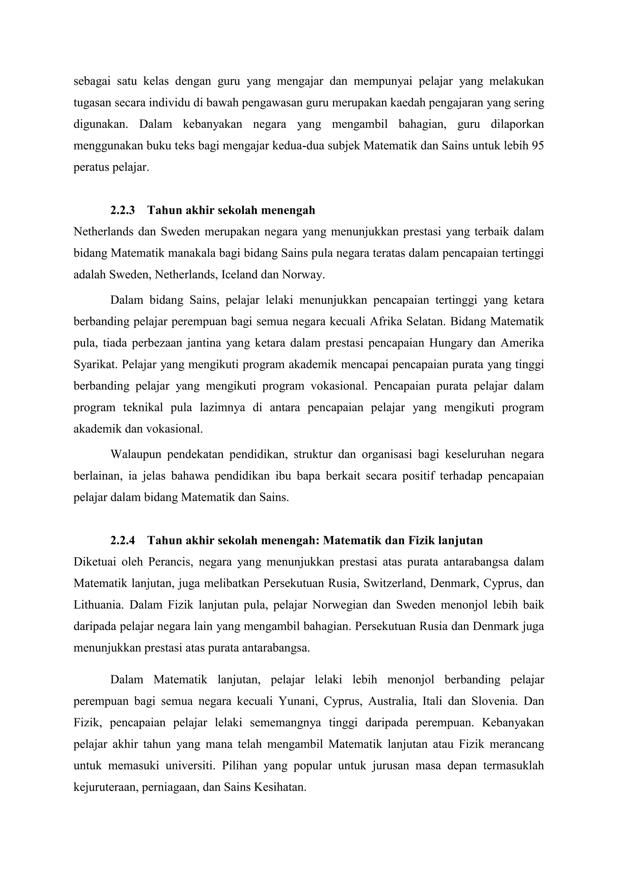 sebagai satu kelas dengan guru yang mengajar dan mempunyai pelajar yang melakukan
tugasan secara individu di bawah pengawasan guru merupakan kaedah pengajaran yang sering
digunakan. Dalam kebanyakan negara yang mengambil bahagian, guru dilaporkan
menggunakan buku teks bagi mengajar kedua-dua subjek Matematik dan Sains untuk lebih 95
peratus pelajar.


       2.2.3 Tahun akhir sekolah menengah
Netherlands dan Sweden merupakan negara yang menunjukkan prestasi yang terbaik dalam
bidang Matematik manakala bagi bidang Sains pula negara teratas dalam pencapaian tertinggi
adalah Sweden, Netherlands, Iceland dan Norway.

       Dalam bidang Sains, pelajar lelaki menunjukkan pencapaian tertinggi yang ketara
berbanding pelajar perempuan bagi semua negara kecuali Afrika Selatan. Bidang Matematik
pula, tiada perbezaan jantina yang ketara dalam prestasi pencapaian Hungary dan Amerika
Syarikat. Pelajar yang mengikuti program akademik mencapai pencapaian purata yang tinggi
berbanding pelajar yang mengikuti program vokasional. Pencapaian purata pelajar dalam
program teknikal pula lazimnya di antara pencapaian pelajar yang mengikuti program
akademik dan vokasional.

       Walaupun pendekatan pendidikan, struktur dan organisasi bagi keseluruhan negara
berlainan, ia jelas bahawa pendidikan ibu bapa berkait secara positif terhadap pencapaian
pelajar dalam bidang Matematik dan Sains.


       2.2.4 Tahun akhir sekolah menengah: Matematik dan Fizik lanjutan
Diketuai oleh Perancis, negara yang menunjukkan prestasi atas purata antarabangsa dalam
Matematik lanjutan, juga melibatkan Persekutuan Rusia, Switzerland, Denmark, Cyprus, dan
Lithuania. Dalam Fizik lanjutan pula, pelajar Norwegian dan Sweden menonjol lebih baik
daripada pelajar negara lain yang mengambil bahagian. Persekutuan Rusia dan Denmark juga
menunjukkan prestasi atas purata antarabangsa.

       Dalam Matematik lanjutan, pelajar lelaki lebih menonjol berbanding pelajar
perempuan bagi semua negara kecuali Yunani, Cyprus, Australia, Itali dan Slovenia. Dan
Fizik, pencapaian pelajar lelaki sememangnya tinggi daripada perempuan. Kebanyakan
pelajar akhir tahun yang mana telah mengambil Matematik lanjutan atau Fizik merancang
untuk memasuki universiti. Pilihan yang popular untuk jurusan masa depan termasuklah
kejuruteraan, perniagaan, dan Sains Kesihatan.
 