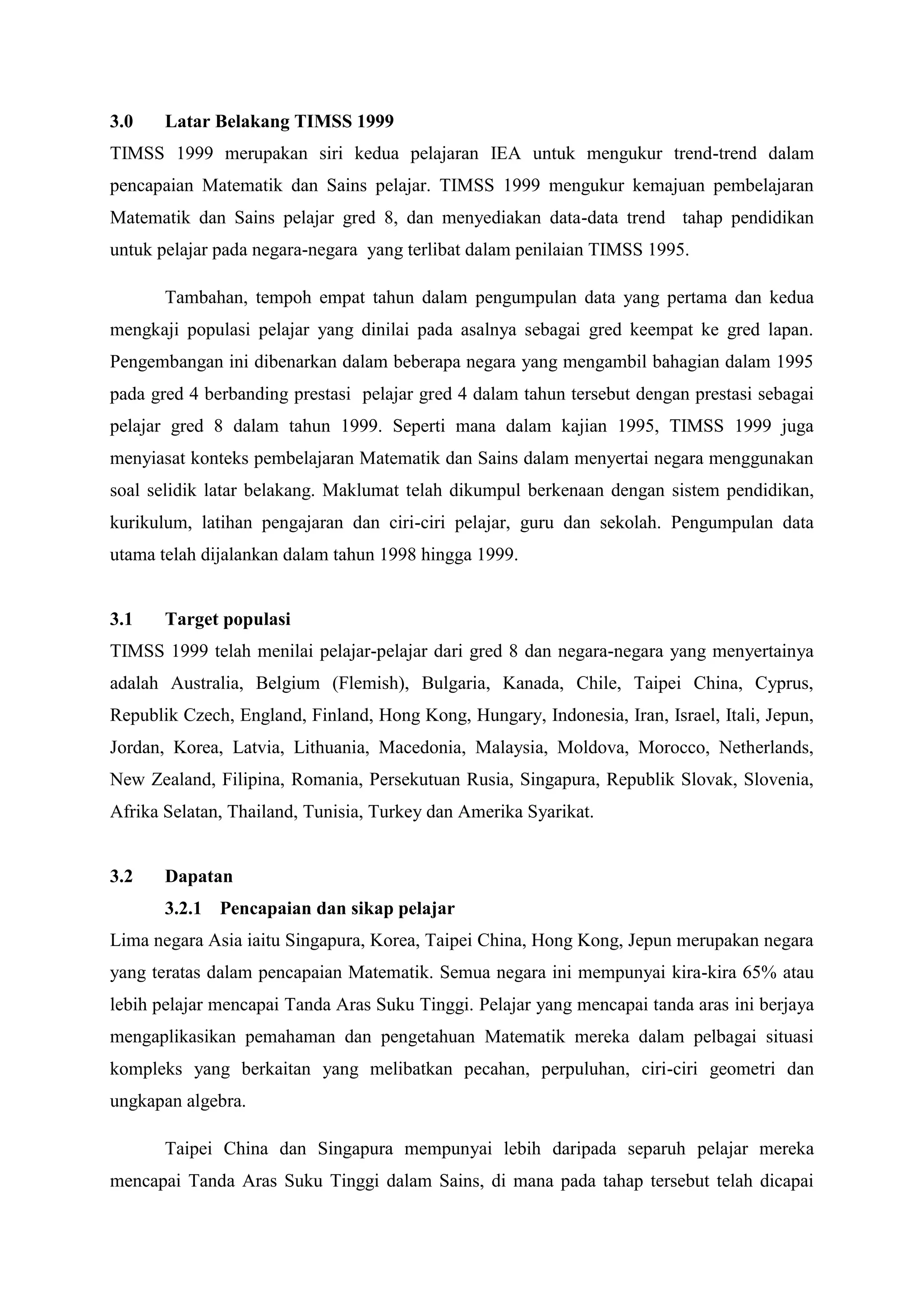 3.0    Latar Belakang TIMSS 1999
TIMSS 1999 merupakan siri kedua pelajaran IEA untuk mengukur trend-trend dalam
pencapaian Matematik dan Sains pelajar. TIMSS 1999 mengukur kemajuan pembelajaran
Matematik dan Sains pelajar gred 8, dan menyediakan data-data trend tahap pendidikan
untuk pelajar pada negara-negara yang terlibat dalam penilaian TIMSS 1995.

       Tambahan, tempoh empat tahun dalam pengumpulan data yang pertama dan kedua
mengkaji populasi pelajar yang dinilai pada asalnya sebagai gred keempat ke gred lapan.
Pengembangan ini dibenarkan dalam beberapa negara yang mengambil bahagian dalam 1995
pada gred 4 berbanding prestasi pelajar gred 4 dalam tahun tersebut dengan prestasi sebagai
pelajar gred 8 dalam tahun 1999. Seperti mana dalam kajian 1995, TIMSS 1999 juga
menyiasat konteks pembelajaran Matematik dan Sains dalam menyertai negara menggunakan
soal selidik latar belakang. Maklumat telah dikumpul berkenaan dengan sistem pendidikan,
kurikulum, latihan pengajaran dan ciri-ciri pelajar, guru dan sekolah. Pengumpulan data
utama telah dijalankan dalam tahun 1998 hingga 1999.


3.1    Target populasi
TIMSS 1999 telah menilai pelajar-pelajar dari gred 8 dan negara-negara yang menyertainya
adalah Australia, Belgium (Flemish), Bulgaria, Kanada, Chile, Taipei China, Cyprus,
Republik Czech, England, Finland, Hong Kong, Hungary, Indonesia, Iran, Israel, Itali, Jepun,
Jordan, Korea, Latvia, Lithuania, Macedonia, Malaysia, Moldova, Morocco, Netherlands,
New Zealand, Filipina, Romania, Persekutuan Rusia, Singapura, Republik Slovak, Slovenia,
Afrika Selatan, Thailand, Tunisia, Turkey dan Amerika Syarikat.


3.2    Dapatan
       3.2.1 Pencapaian dan sikap pelajar
Lima negara Asia iaitu Singapura, Korea, Taipei China, Hong Kong, Jepun merupakan negara
yang teratas dalam pencapaian Matematik. Semua negara ini mempunyai kira-kira 65% atau
lebih pelajar mencapai Tanda Aras Suku Tinggi. Pelajar yang mencapai tanda aras ini berjaya
mengaplikasikan pemahaman dan pengetahuan Matematik mereka dalam pelbagai situasi
kompleks yang berkaitan yang melibatkan pecahan, perpuluhan, ciri-ciri geometri dan
ungkapan algebra.

       Taipei China dan Singapura mempunyai lebih daripada separuh pelajar mereka
mencapai Tanda Aras Suku Tinggi dalam Sains, di mana pada tahap tersebut telah dicapai
 