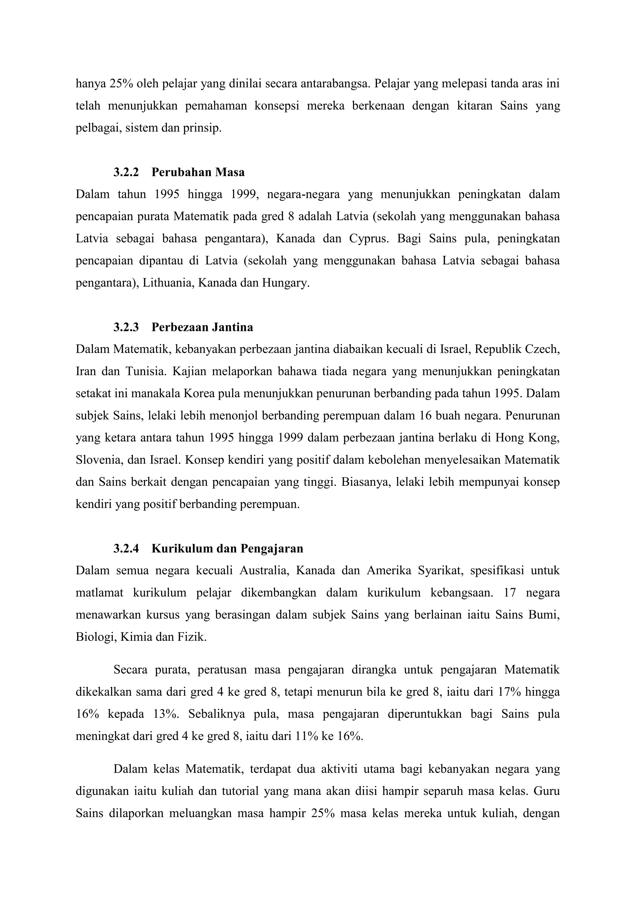 hanya 25% oleh pelajar yang dinilai secara antarabangsa. Pelajar yang melepasi tanda aras ini
telah menunjukkan pemahaman konsepsi mereka berkenaan dengan kitaran Sains yang
pelbagai, sistem dan prinsip.


       3.2.2 Perubahan Masa
Dalam tahun 1995 hingga 1999, negara-negara yang menunjukkan peningkatan dalam
pencapaian purata Matematik pada gred 8 adalah Latvia (sekolah yang menggunakan bahasa
Latvia sebagai bahasa pengantara), Kanada dan Cyprus. Bagi Sains pula, peningkatan
pencapaian dipantau di Latvia (sekolah yang menggunakan bahasa Latvia sebagai bahasa
pengantara), Lithuania, Kanada dan Hungary.


       3.2.3 Perbezaan Jantina
Dalam Matematik, kebanyakan perbezaan jantina diabaikan kecuali di Israel, Republik Czech,
Iran dan Tunisia. Kajian melaporkan bahawa tiada negara yang menunjukkan peningkatan
setakat ini manakala Korea pula menunjukkan penurunan berbanding pada tahun 1995. Dalam
subjek Sains, lelaki lebih menonjol berbanding perempuan dalam 16 buah negara. Penurunan
yang ketara antara tahun 1995 hingga 1999 dalam perbezaan jantina berlaku di Hong Kong,
Slovenia, dan Israel. Konsep kendiri yang positif dalam kebolehan menyelesaikan Matematik
dan Sains berkait dengan pencapaian yang tinggi. Biasanya, lelaki lebih mempunyai konsep
kendiri yang positif berbanding perempuan.


       3.2.4 Kurikulum dan Pengajaran
Dalam semua negara kecuali Australia, Kanada dan Amerika Syarikat, spesifikasi untuk
matlamat kurikulum pelajar dikembangkan dalam kurikulum kebangsaan. 17 negara
menawarkan kursus yang berasingan dalam subjek Sains yang berlainan iaitu Sains Bumi,
Biologi, Kimia dan Fizik.

       Secara purata, peratusan masa pengajaran dirangka untuk pengajaran Matematik
dikekalkan sama dari gred 4 ke gred 8, tetapi menurun bila ke gred 8, iaitu dari 17% hingga
16% kepada 13%. Sebaliknya pula, masa pengajaran diperuntukkan bagi Sains pula
meningkat dari gred 4 ke gred 8, iaitu dari 11% ke 16%.

       Dalam kelas Matematik, terdapat dua aktiviti utama bagi kebanyakan negara yang
digunakan iaitu kuliah dan tutorial yang mana akan diisi hampir separuh masa kelas. Guru
Sains dilaporkan meluangkan masa hampir 25% masa kelas mereka untuk kuliah, dengan
 