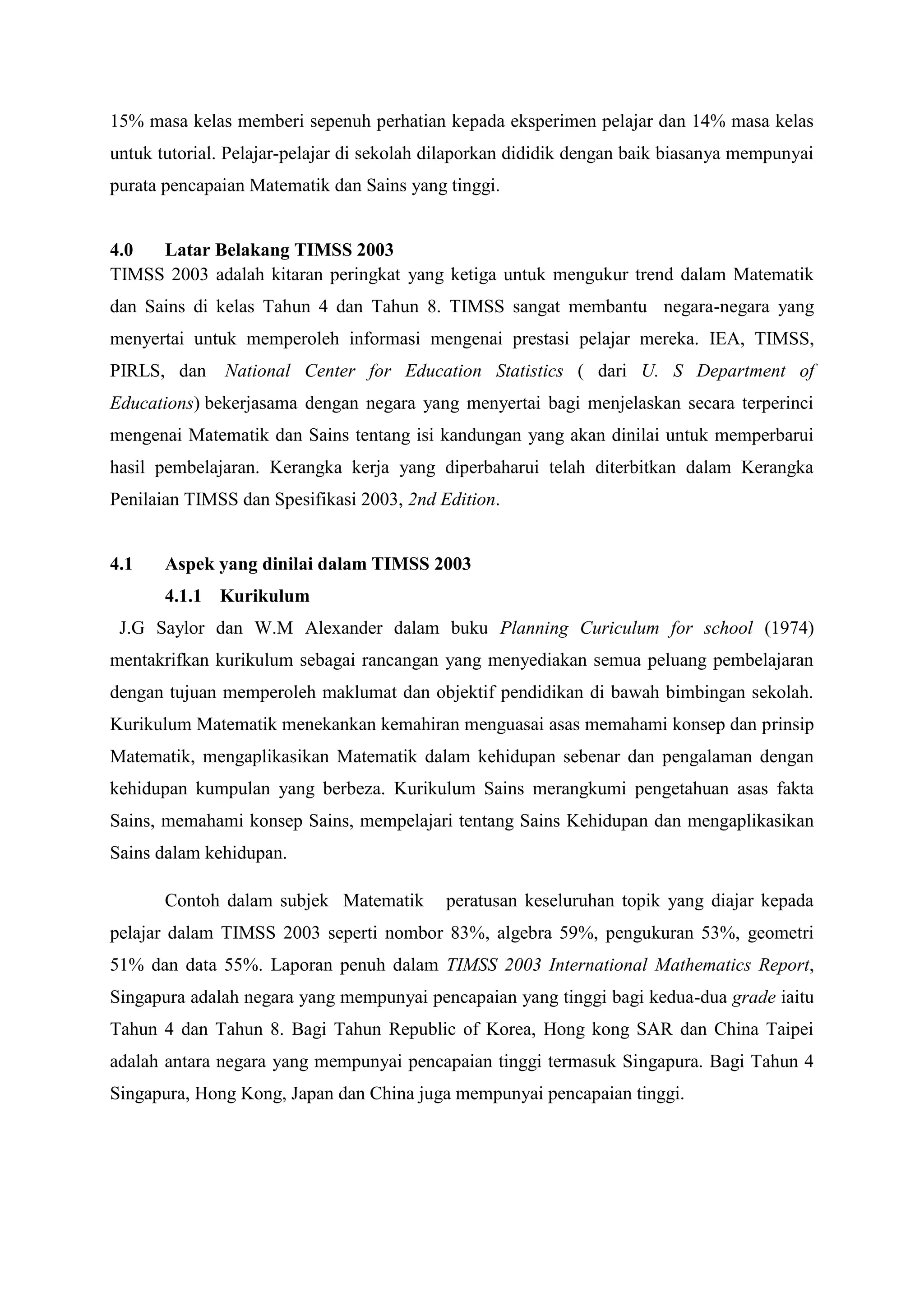 15% masa kelas memberi sepenuh perhatian kepada eksperimen pelajar dan 14% masa kelas
untuk tutorial. Pelajar-pelajar di sekolah dilaporkan dididik dengan baik biasanya mempunyai
purata pencapaian Matematik dan Sains yang tinggi.


4.0  Latar Belakang TIMSS 2003
TIMSS 2003 adalah kitaran peringkat yang ketiga untuk mengukur trend dalam Matematik
dan Sains di kelas Tahun 4 dan Tahun 8. TIMSS sangat membantu negara-negara yang
menyertai untuk memperoleh informasi mengenai prestasi pelajar mereka. IEA, TIMSS,
PIRLS, dan     National Center for Education Statistics ( dari U. S Department of
Educations) bekerjasama dengan negara yang menyertai bagi menjelaskan secara terperinci
mengenai Matematik dan Sains tentang isi kandungan yang akan dinilai untuk memperbarui
hasil pembelajaran. Kerangka kerja yang diperbaharui telah diterbitkan dalam Kerangka
Penilaian TIMSS dan Spesifikasi 2003, 2nd Edition.


4.1    Aspek yang dinilai dalam TIMSS 2003
       4.1.1 Kurikulum
 J.G Saylor dan W.M Alexander dalam buku Planning Curiculum for school (1974)
mentakrifkan kurikulum sebagai rancangan yang menyediakan semua peluang pembelajaran
dengan tujuan memperoleh maklumat dan objektif pendidikan di bawah bimbingan sekolah.
Kurikulum Matematik menekankan kemahiran menguasai asas memahami konsep dan prinsip
Matematik, mengaplikasikan Matematik dalam kehidupan sebenar dan pengalaman dengan
kehidupan kumpulan yang berbeza. Kurikulum Sains merangkumi pengetahuan asas fakta
Sains, memahami konsep Sains, mempelajari tentang Sains Kehidupan dan mengaplikasikan
Sains dalam kehidupan.

       Contoh dalam subjek Matematik       peratusan keseluruhan topik yang diajar kepada
pelajar dalam TIMSS 2003 seperti nombor 83%, algebra 59%, pengukuran 53%, geometri
51% dan data 55%. Laporan penuh dalam TIMSS 2003 International Mathematics Report,
Singapura adalah negara yang mempunyai pencapaian yang tinggi bagi kedua-dua grade iaitu
Tahun 4 dan Tahun 8. Bagi Tahun Republic of Korea, Hong kong SAR dan China Taipei
adalah antara negara yang mempunyai pencapaian tinggi termasuk Singapura. Bagi Tahun 4
Singapura, Hong Kong, Japan dan China juga mempunyai pencapaian tinggi.
 